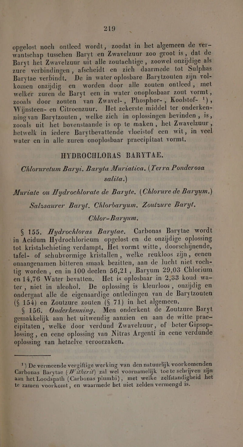 opgelost noch ontleed wordt, zoodat in het algemeen de ver- wantschap tusschen Baryt en Zwavelzuur zoo groot is, dat de Baryt het Zwavelzuur uit alle zoutachtige , zoowel onzijdige als zure verbindingen, afscheidt en zich daarmede tot Sulphas Barytae verbindt. De in water oplosbare Barytzouten zijn vol- komen onzijdig en worden door alle zouten ontleed, met welker zuren de Baryt een in water onoplosbaar zout vormt, zooals door zouten van Zwavel-, Phosphor- , Koolstof- *), Wijnsteen- en Citroenzuur. Het zekerste middel ter onderken- ning van Barytzouten , welke zich in oplossingen bevinden , 18% zooals uit het bovenstaande is op te maken, het Zwavelzuur , hetwelk in iedere Barytbevattende vloeistof een wit, in veel water en in alle zuren onoplosbaar praecipitaat vormt. | HYDROCHLORAS BARYTAE. Chloruretum Baryi. Barytu Muriatica. (Terra Ponderosa salita.) Muriate ou Hydrochlorate de Baryte. (Chlorure de Baryum.) Salzsaurer Baryt. Chlorbaryum. Zoutzure Baryt. Chlor- Baryum. $ 155. Aydrochloras Barytae. Carbonas Barytae wordt in Acidum Hydrochlorieum opgelost en de onzijdige oplossing tot kristalschieting verdampt. Het vormt witte, doorschijnende, _tafel- of schubvormige kristallen , welke reukloos zijn, eenen onaangenamen bilteren smaak bezitten, aan de lucht niet voch- tig worden , en in 100 deelen 56,21, Baryum 29,03 Chlorium en 14,76 Water bevatten. Het is oplosbaar in 2,33 koud wa- ter, niet in alcohol. De oplossing is kleurloos , onzijdig en ondergaat alle de eigenaardige ontledingen van de Barytzouten ($ 154) en Zoutzure zouten ($ 71) in het algemeen. $ 156. Onderkenning. Men onderkent de Zoutzure Baryt gemakkelijk aan het uitwendig aanzien en aan de witte prae- cipitaten, welke door verdund Zwavelzuur, of beter Gipsop- lossing , en eene oplossing van Nitras Argenti in eene verdunde oplossing van hetzelve veroorzaken. 1) De vermeende vergiftige werking van den natuurlijk voorkomenden Carbonas Barytae (Witherit) zal wel voornamelijk toe te schrijven zijn aan het Loodspath (Carbonas plumbi), met welke zelfstandigheid het te zamen voorkomt, en waarmede het niet zelden vermengd is.