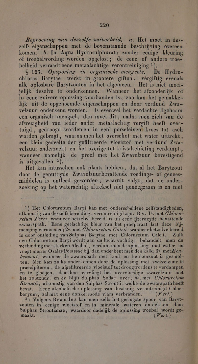 Beproeving van deszelfs zuiverheid, a. Het moet in des- zelfs eigenschappen met de bovenstaande beschrijving overeen komen. 5. In Aqua Hydrosulphurata zonder eenige kleuring of troebelwording worden opgelost; de eene of andere troe- belheid verraadt eene metaalachtige verontreiniging *). $ 157. Opsporing in organische mengsels, De Hydro- chloras Barytae werkt in grootere giften, vereiltig evenals alle oplosbare Barytzouten in het algemeen, Het is niet moei- jelijk dezelve te onderkennen. Wanneer het afzonderlijk of in eene zuivere oplossing voorhanden is, zoo kan het gemakke- lijk uit de opgenoemde eigenschappen en door verdund Zwa- velzuur onderkend worden. Is evenwel het verdachte ligchaam een organisch mengsel, dan moet dit, nadat men zich van de afwezigheid van ieder ander metaalachtig vergift heeft over- tuigd , gedroogd wordenen in een’ porseleinen: kroes tot asch worden gebragt, waarna men het overschot met water uittrekt , een klein gedeelte der gefiltreerde vloeistof met verdund Zwa- velzuur onderzoekt en het overige tot kristalschieting verdampt , wanneer namelijk de proef met het Zwavelzuur bevestigend is uitgevallen ?). Het kan intusschen ook plaats hebben, dat al het Barytzout door de genuttigde Zwavelzuurbevattende voedings- of genees- middelen is ontleed geworden; waaruit volgt, dat de onder- zoeking op het waterachtig aftreksel niet genoegzaam is en niet 1) Het Chloruretum Baryi kan met onderscheidene zelfstandigheden, afkomstig van deszelfs bereiding, verontreinigd ziju. B.v. le. met C'A/oru- retum Ferrt,wanneer hetzelve bereid is uit eene ijzeroxyde bevattende zwaarspath. Eene geelachtige kleur van het praeparaat laat deze bij- menging vermoeden; 2e. met Chloruretum Calcti, wanneer hetzelve bereid is door ontleding van Sulphas Barytae met Chloruretum Calcii, Zulk een Chloruretum Baryi wordt aan de lucht vochtig; behandelt men de verbinding met sterken Alcohol, verdunt men de oplossing met water en voegt men er Oxalas Potassae bij, dan onderkent men den kalk; 3e. met Keu- kenzout, wanneer de zwaarspath met kool en keukenzout is gesmol- ten. Men kan zulks onderkennen door de oplossing met zwavelzuur te praecipiteren, de afgefiltreerde vloeistof tot droogwordens te verdampen en te gloeijen, daardoor vervliegt het overvloedige zwavelzuur met het zoutzuur, en er blijft Sulphas Sodae over; 4e. met Chloruretum Strontii, afkomstig van den Sulphas Strontii, welke de zwaarspath heeft bevat. Eene alcoholische oplossing van dusdanig verontreinigd Chlor- baryum, zal met eene donkerroode vlam verbranden. (Fert.) 2) Volgens Brandes kan men zelfs het geringste spoor van Baryt- zouten in eenige vloeistof en in minerale wateren ontdekken door Sulphas Strontianae, waardoor dadelijk de oplossing troebel wordt ge- maakt. (Vert)