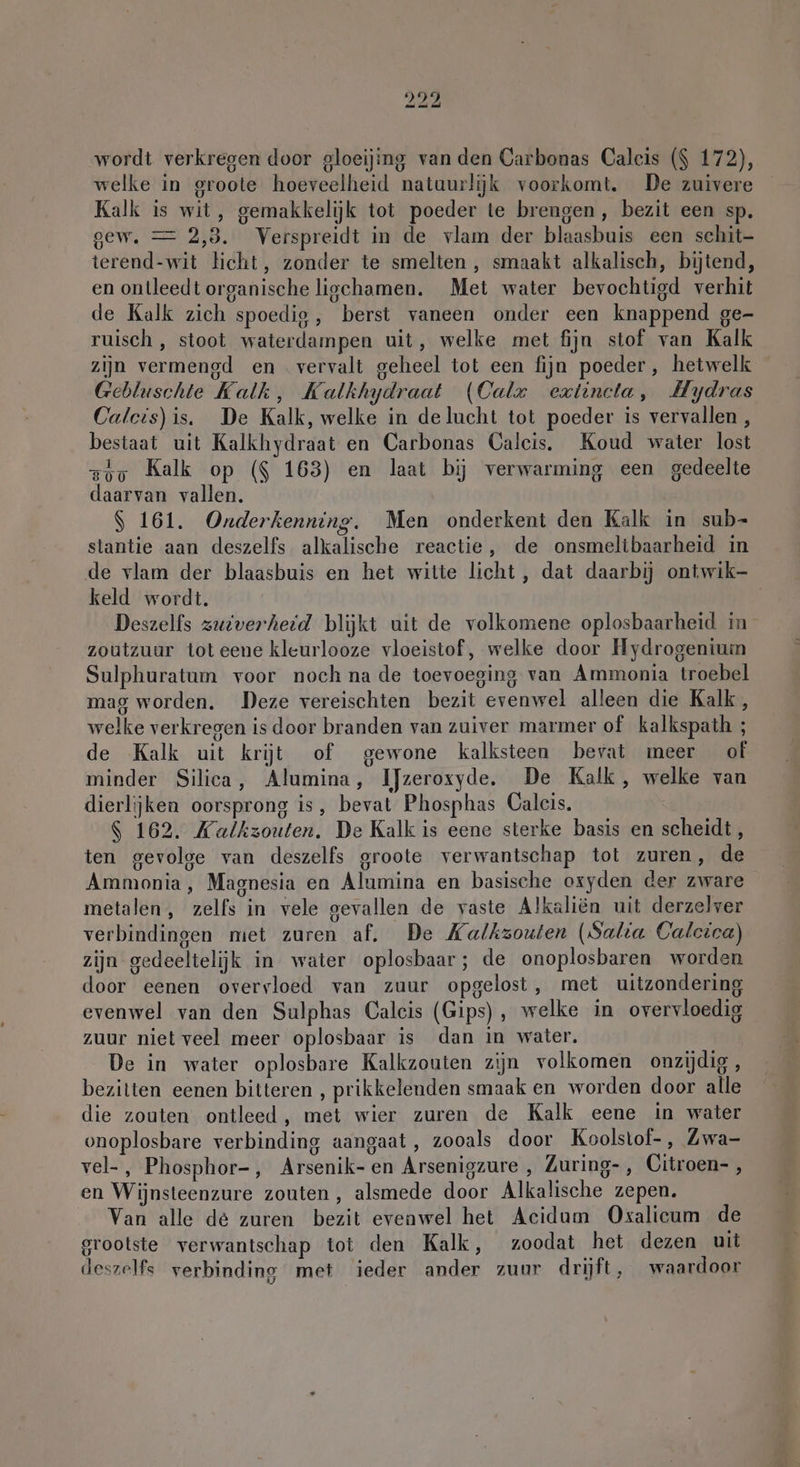 wordt verkregen door gloeijing van den Carbonas Caleis ($ 172), welke in groote hoeveelheid natuurljk voorkomt. De zuivere Kalk is wit, gemakkelijk tot poeder te brengen, bezit een sp. gew. = 2,3. Verspreidt in de vlam der blaasbuis een schit- terend-wit licht, zonder te smelten , smaakt alkalisch, bijtend, en ontleedt organische lichamen. Met water bevochtigd verhit de Kalk zich spoedig, berst vaneen onder een knappend ge- ruisch , stoot waterdampen uit, welke met fijn stof van Kalk zijn vermengd en vervalt geheel tot een fijn poeder, hetwelk Gebluschte Kalk, Kalkhydraat (Calx eztincta, Hydras Calcis)is. De Kalk, welke in delucht tot poeder is vervallen, bestaat uit Kalkhydraat en Carbonas Calcis. Koud water lost zig Kalk op ($ 163) en laat bij verwarming een gedeelte daarvan vallen. $ 161. Onderkenning. Men onderkent den Kalk in sub- stantie aan deszelfs alkalische reactie, de onsmeltbaarheid in de vlam der blaasbuis en het witte licht, dat daarbij ontwik- keld wordt. Deszelfs zuiverheid blijkt uit de volkomene oplosbaarheid in zoutzuur tot eene kleurlooze vloeistof, welke door Hydrogenium Sulphuratum voor noch na de toevoeging van Ammonia troebel mag worden. Deze vereischten bezit evenwel alleen die Kalk, welke verkregen is door branden van zuiver marmer of kalkspath ; de Kalk uit krijt of gewone kalksteen bevat meer of minder Silica, Alumina, IJzeroxyde. De Kalk, welke van dierlijken oorsprong is, bevat Phosphas Calcis. S 162. Kalkzouten. De Kalk is eene sterke basis en scheidt, ten gevolge van deszelfs groote verwantschap tot zuren, de Ammonia, Magnesia en Alumina en basische oxyden der zware metalen, zelfs in vele gevallen de vaste Alkaliën uit derzelver verbindingen miet zuren af. De Kalkzouten (Salta Calctce) zijn gedeeltelijk in water oplosbaar; de onoplosbaren worden door eenen overvloed van zuur opgelost, met uitzondering evenwel van den Sulphas Caleis (Gips), welke in overvloedig zuur niet veel meer oplosbaar is dan in water. De in water oplosbare Kalkzouten zijn volkomen onzijdig, bezitten eenen bitteren , prikkelenden smaak en worden door alle die zouten ontleed, met wier zuren de Kalk eene in water onoplosbare verbinding aangaat, zooals door Koolstof-, Zwa- vel-, Phosphor-, Arsenik- en Arsenigzure , Zuring-, Citroen- , en Wijnsteenzure zouten, alsmede door Alkalische zepen. Van alle de zuren bezit evenwel het Acidum Oxalicum de grootste verwantschap tot den Kalk, zoodat het dezen uit deszelfs verbinding met ieder ander zuur drijft, waardoor
