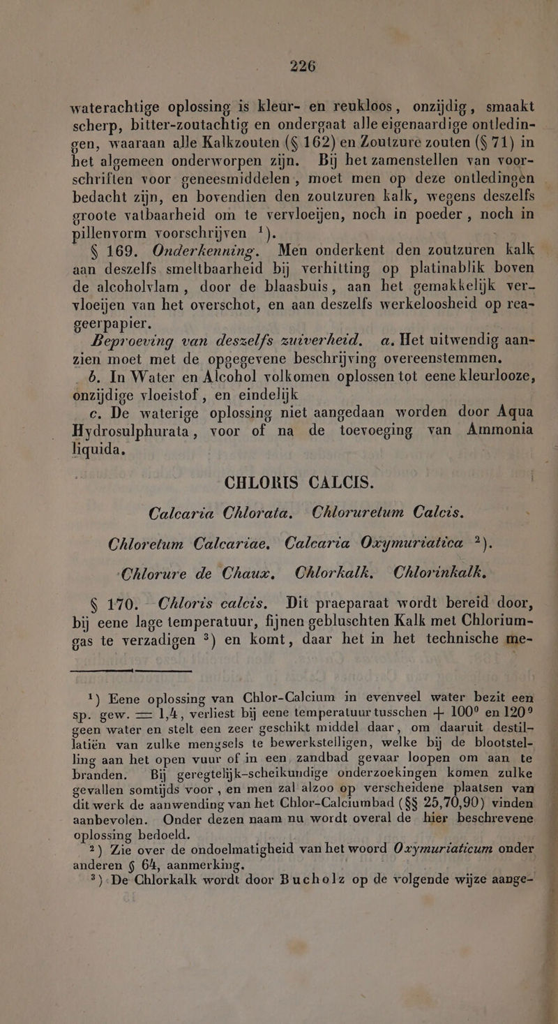 waterachtige oplossing is kleur- en reukloos, onzijdig, smaakt scherp, bitter-zoutachtig en ondergaat alle eigenaardige ontledin- gen, waaraan alle Kalkzouten ($ 162) en Zoutzure zouten ($ 71) in het algemeen onderworpen zijn. Bij het zamenstellen van voor- bedacht zijn, en bovendien den zoulzuren kalk, wegens deszelfs groote vatbaarheid om te vervloeijen, noch in poeder, noch in pillenvorm voorschrijven !). $ 169. Onderkenning. Men onderkent den zoutzuren kalk aan deszelfs. smeltbaarheid bij verhitting op platinablik boven de aleoholvlam , door de blaasbuis, aan het gemakkelijk ver- vloeijen van het overschot, en aan deszelfs werkeloosheid op rea- geerpapier. Beproeving van deszelfs zuiverheid, a. Het uitwendig aan- zien moet met de opgegevene beschrijving overeenstemmen, _b. In Water en Alcohol volkomen oplossen tot eene kleurlooze, onzijdige vloeistof , en eindelijk c. De waterige oplossing niet aangedaan worden door Aqua Hydrosulphurata, voor of na de toevoeging van Ammonia liquida. CHLORIS CALCIS. | Calcaria Chlorata. Chlorurelum Calcis. Chloretum Calcartae, Calcaria Oxymuriatica *). Chlorure de Chaux, Chlorkalk. Chlorinkalk. $ 170. Chloris calcis. Dit praeparaat wordt bereid door, bij eene lage temperatuur, fijnen gebluschten Kalk met Chlorium- gas te verzadigen °) en komt, daar het in het technische me- 1) Eene oplossing van Chlor-Calcium in evenveel water bezit een sp. gew. — 1,4, verliest bij eene temperatuur tusschen + 100° en 120° geen water en stelt een zeer geschikt middel daar, om daaruit destil- latiën van zulke mengsels te bewerkstelligen, welke bij de blootstel- ling aan het open vuur of in een, zandbad gevaar loopen om aan te branden. Bij geregtelijjk-scheikundige onderzoekingen komen zulke gevallen somtijds voor , en men zal alzoo op verscheidene plaatsen van dit werk de aanwending van het Chlor-Calciumbad ($$ 25,70,90) vinden aanbevolen. Onder dezen naam nu wordt overal de hier beschrevene oplossing bedoeld. anderen $ 64, aanmerking. An