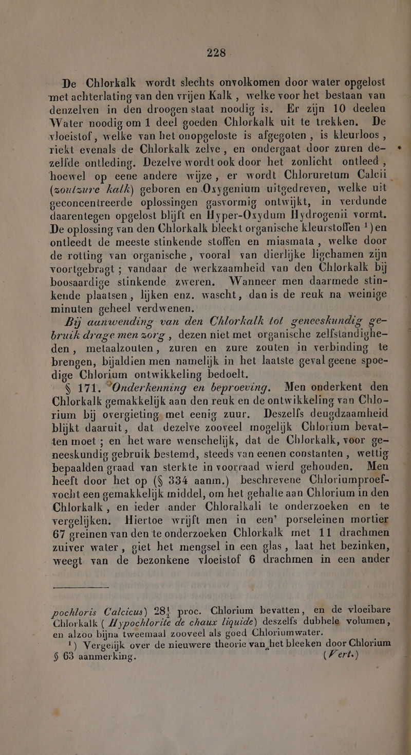 De Chlorkalk wordt slechts onvolkomen door water opgelost met achterlating van den vrijen Kalk , welke voor het bestaan van denzelven in den droogen staat noodig is. Er zijn 10 deelen Water noodig om 1 deel goeden Chlorkalk uit te trekken. De vloeistof , welke van het onopgeloste is afgegoten , is kleurloos , riekt evenals de Chlorkalk zelve, en ondergaat door zuren de- zelfde ontleding. Dezelve wordt ook door het zonlicht ontleed, (zoutzure kalk) geboren en Oxygenium uitgedreven, welke uit geconcentreerde oplossingen gasvormig ontwijkt, in verdunde daarentegen opgelost blijft en Hyper-Osydum Hydrogenii vormt. De oplossing van den Chlorkalk bleekt organische kleurstoffen *)en ontleedt de meeste stinkende stoffen en miasmata , welke door de rotting van organische, vooral van dierlijke ligchamen zijn voortgebragt ; vandaar de werkzaamheid van den Chlorkalk bij boosaardige stinkende zweren. Wanneer men daarmede stin- kende plaatsen, lijken enz. wascht, danis de reuk na weinige minuten geheel verdwenen. Bij aanwending van den Chlorkalk tot geneeskundig ge- bruik drage men zorg , dezen niet met organische zelfstandighe- den, metaalzouten, zuren en zure zouten in verbinding te brengen, bijaldien men namelijk in het laatste geval geene spoe- dige Chlorium ontwikkeling bedoelt. $ 171. ”Onderkenning en beproeving. Men onderkent den Chlorkalk gemakkelijk aan den reuk en de ontwikkeling van Chlo- rium bij overgieting, met eenig zuur. Deszelfs deugdzaamheid blijkt daaruit, dat dezelve zooveel mogelijk Chlorium bevat- ten moet ; en het ware wenschelijk, dat de Chlorkalk, voor ge- neeskundig gebruik bestemd, steeds van eenen constanten , wettig bepaalden graad van sterkte in voorraad wierd gehouden, Men heeft door het op ($ 334 aanm.) beschrevene Chloriumproef- vocht een gemakkelijk middel, om het gehalte aan Chlorium in den Chlorkalk , en ieder ander Chloralkali te onderzoeken en te vergelijken. Hiertoe wrijft men in een’ porseleinen mortier 67 greinen van den te onderzoeken Chlorkalk met 11 drachmen zuiver water, giet het mengsel in een glas, laat het bezinken, weegt van de bezonkene vloeistof 6 drachmen in een ander pochloris Calcicus) 28} proc. Chlorium bevatten, en de vloeibare Chlorkalk ( Zypochlorite de chaux liquide) deszelfs dubhele volumen, en alzoo bijna tweemaal zooveel als goed Chloriumwater. 1) Vergelijk over de nieuwere theorie van,het bleeken door Chlorium $ 63 aanmerking. Wert.) in or j ne, RA ne pi tend ee ee er