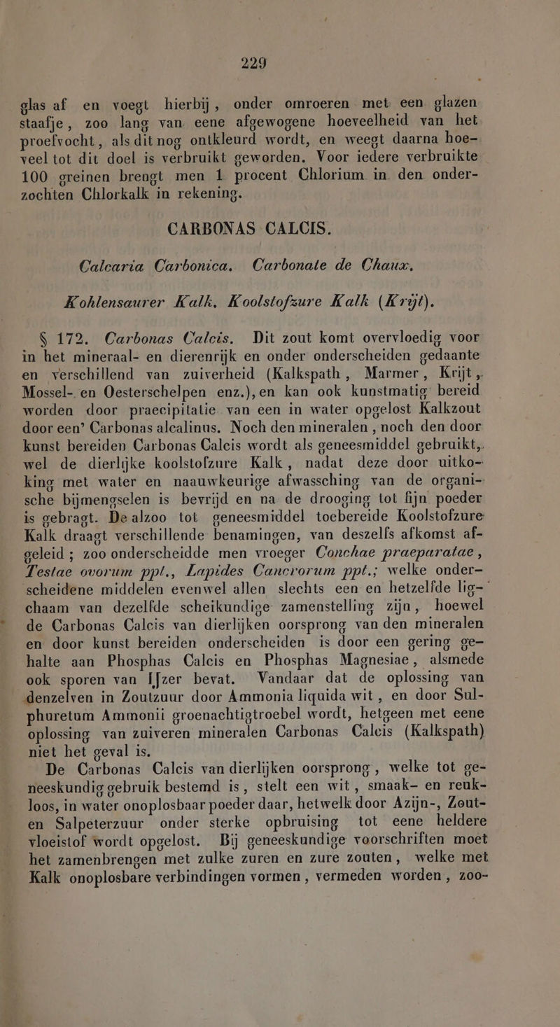 glas af en voegt hierbij, onder omroeren met een glazen staafje, zoo lang van eene afgewogene hoeveelheid van het proefvocht, als dit nog ontkleurd wordt, en weegt daarna hoe- veel tot dit doel is verbruikt geworden. Voor iedere verbruikte 100 greinen brengt men 1 procent Chlorium in. den. onder- zochten Chlorkalk in rekening. CARBONAS CALCIS. Calcaria Carbonica. Carbonate de Chaux. Kohlensaurer Kalk, Koolstofzure Kalk (Kryt). S 172. Carbonas Calcís. Dit zout komt overvloedig voor in het mineraal- en dierenrijk en onder onderscheiden gedaante en verschillend van zuiverheid (Kalkspath, Marmer, Krijt „ Mossel- en Oesterschelpen enz.),en kan ook kunstmatig bereid worden door praecipitatie van een in water opgelost Kalkzout door een’ Carbonas alealinus. Noch den mineralen ‚noch den door kunst bereiden Carbonas Caleis wordt als geneesmiddel gebruikt, wel de dierlijke koolstofzure Kalk, nadat deze door uitko- king met water en naauwkeurige afwassching van de organi sche bijmengselen is bevrijd en na de drooging tot fijn poeder is gebragt. Dealzoo tot geneesmiddel toebereide Koolstofzure Kalk draagt verschillende benamingen, van deszelfs afkomst af- geleid ; zoo onderscheidde men vroeger Conchae praeparatae, Testae ovorum ppt., Lapides Cancrorum ppt; welke onder- scheidene middelen evenwel allen slechts een en hetzelfde lig chaam van dezelfde scheikundige zamenstelling zija, hoewel de Carbonas Calcis van dierlijken oorsprong van den mineralen en door kunst bereiden onderscheiden is door een gering ge- halte aan Phosphas Calcis en Phosphas Magnesiae , alsmede ook sporen van Ijzer bevat. Vandaar dat de oplossing van denzelven in Zoutzuur door Ammonia liquida wit, en door Sul- phuretum Ammonii groenachtigtroebel wordt, hetgeen met eene oplossing van zuiveren mineralen Carbonas Calcis (Kalkspath) niet het geval is. De Carbonas Calcis van dierlijken oorsprong, welke tot ge- neeskundig gebruik bestemd is, stelt een wit, smaak- en reuk- loos, in water onoplosbaar poeder daar, hetwelk door Azijn-, Zeut- en Salpeterzuur onder sterke opbruising tot eene heldere vloeistof wordt opgelost. Bij geneeskundige voorschriften moet het zamenbrengen met zulke zuren en zure zouten, welke met Kalk onoplosbare verbindingen vormen, vermeden worden, z00-