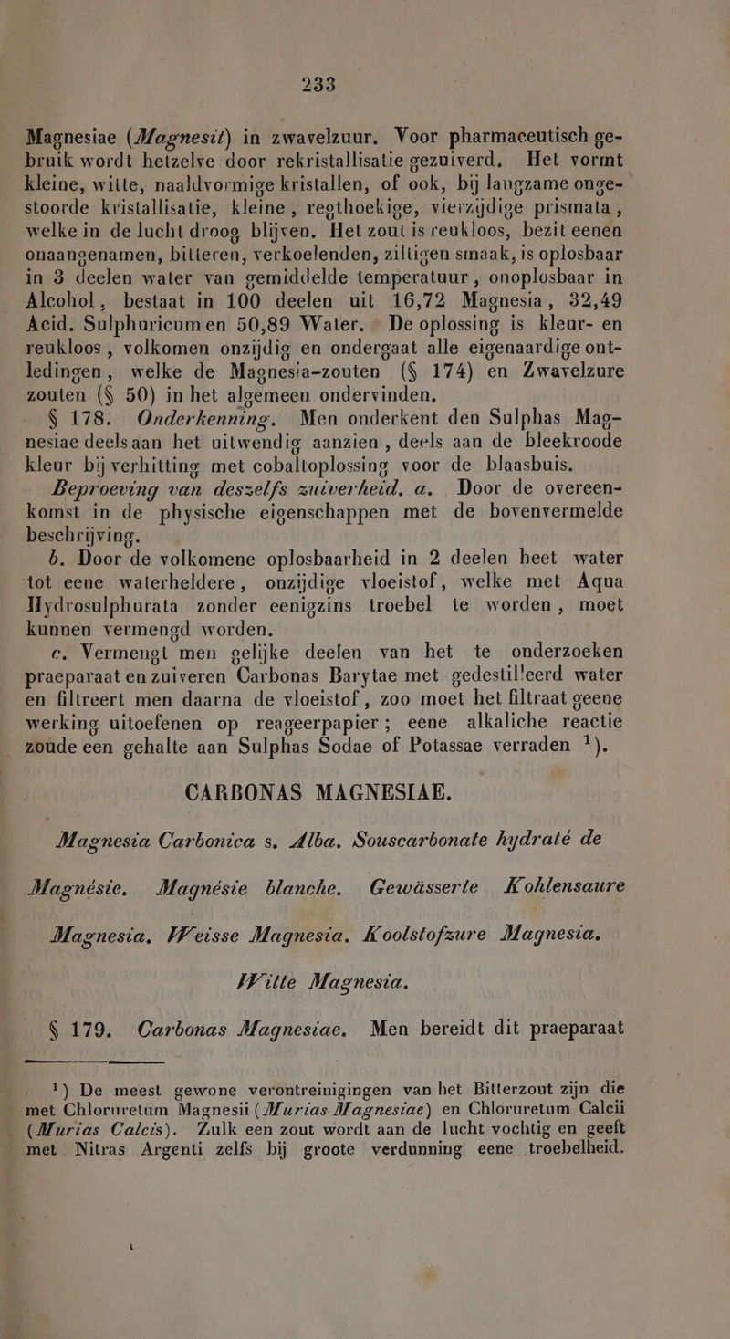 Magnesiae (Magnesit) in zwavelzuur. Voor pharmaceutisch ge- bruik wordt hetzelve door rekristallisatie gezuiverd, Het vormt kleine, wille, naaldvormige kristallen, of ook, bij langzame onge- stoorde kristallisatie, kleine, regthoekige, vierzydige prismata, welke in de lucht droog blijven. Het zout is reukloos, bezit eenen onaangenamen, bilteren, verkoelenden, ziltigen smaak, is oplosbaar in 3 deelen water van gemiddelde temperatuur , onoplosbaar in Alcohol, bestaat in 100 deelen uit 16,72 Magnesia, 32,49 Acid. Sulphuricum en 50,89 Water. De oplossing is kleur- en reukloos , volkomen onzijdig en ondergaat alle eigenaardige ont- ledingen, welke de Magnesia-zouten ($ 174) en Zwavelzure zouten ($ 50) in het algemeen ondervinden. $ 178. Onderkenning. Men onderkent den Sulphas Mag- nesiae deelsaan het uitwendig aanzien, deels aan de bleekroode kleur bij verhitting met cobaltoplossing voor de blaasbuis. Beproeving van deszelfs zuiverheid. a. Door de overeen- komst in de physische eigenschappen met de bovenvermelde beschrijving. b. Door de volkomene oplosbaarheid in 2 deelen heet water tot eene waterheldere, onzijdige vloeistof, welke met Aqua Hydrosulphurata zonder eenigzins troebel te worden, moet kunnen vermengd worden. c. Vermeugt men gelijke deelen van het te onderzoeken praeparaaten zuiveren Carbonas Barytae met gedestilleerd water en filtreert men daarna de vloeistof , zoo moet het filtraat geene werking uitoefenen op reageerpapier; eene alkaliche reactie zoude een gehalte aan Sulphas Sodae of Potassae verraden *). CARBONAS MAGNESIAE. Magnesia Carbonica s. Alba. Souscarbonate hydraté de Magnesie. Magnesie blanche. Gewässerte Kohlensaure Magnesia. wy. eisse Magnesia. Koolstofzure Magnesia, Witte Magnesta, | 179. Carbonas Magnesiae. Men bereidt dit praeparaat 1) De meest gewone verontreinigingen van het Bitterzout zijn die met Chlornretum Magnesii (Murias Magnesiae) en Chloruretum Caleü (Murias Calcis). Zulk een zout wordt aan de lucht vochtig en geeft _ met Nitras Argenti zelfs bij groote verdunning eene troebelheid.