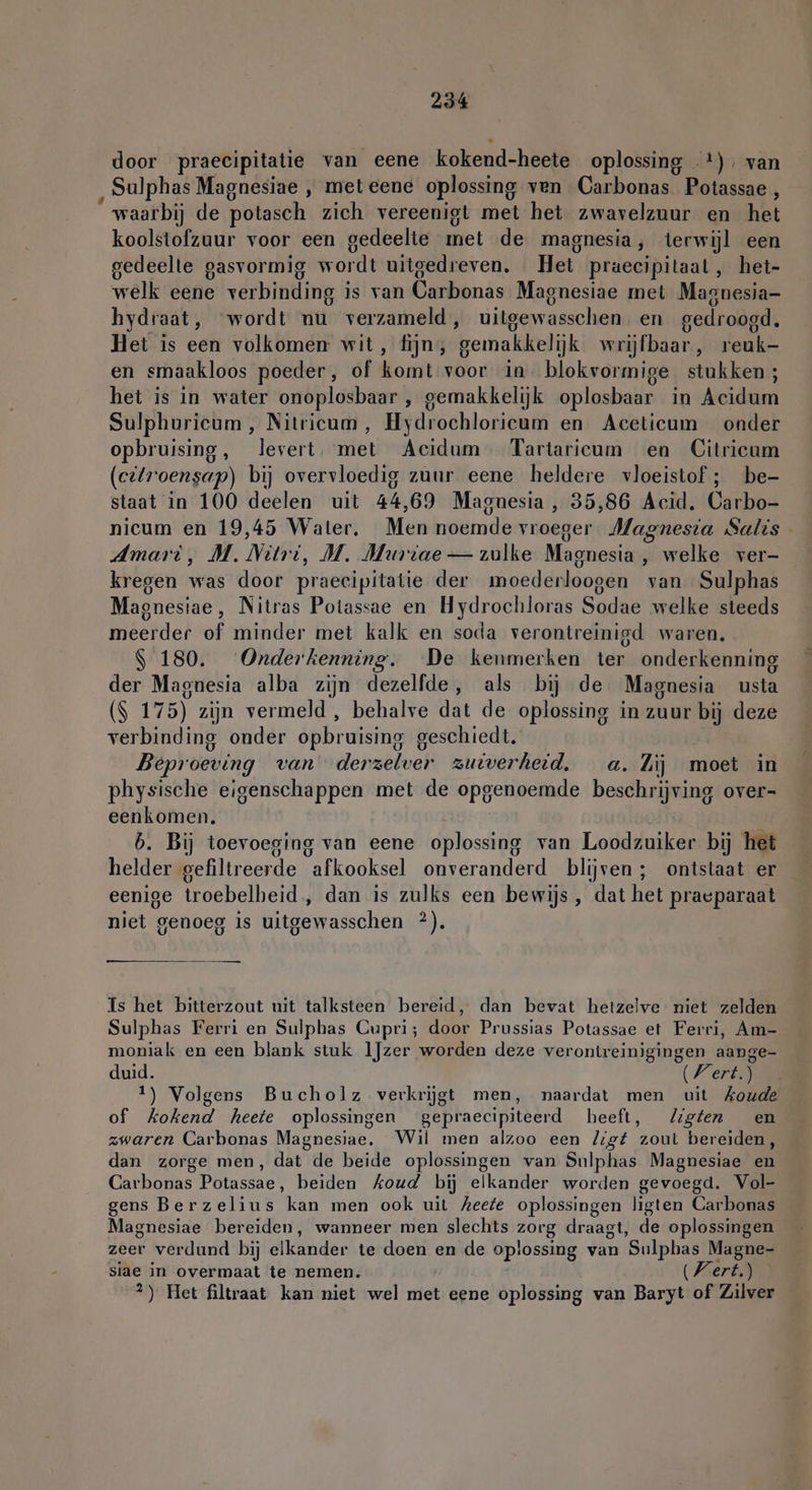 door praecipitatie van eene kokend- heete oplossing +), van ‚ Sulphas Magnesiae , met eene oplossing ven Carbonas Potassae , “waarbij de potasch zich vereenigt met het zwavelzuur en het koolstofzuur voor een gedeelte mei de magnesia , terwijl een gedeelte gasvormig wordt uitgedreven. Het praecipitaat , het- welk eene verbinding is van Carbonas Magnesiae met Magnesia- hydraat, ‘wordt nu verzameld’, uitgewasschen en gedroogd. Het is een volkomen wit, fijn, ‘gemakkelijk wrijfbaar , reuk- en smaakloos poeder, of komt voor in blokvormige stukken; het is in water onoplosbaar , gemakkelijk oplosbaar in Acidum Sulphuricum , Nitricum, Hydrochloricum en Aceticum onder opbruising, levert, met Acidum Tartaricum en Citricum (eitroensap) bij overvloedig zuur eene heldere vloeistof; be- staat in 100 deelen uit 44,69 Magnesia, 35,86 Acid. Carbo- nicum en 19,45 Water. Men noemde vr oeger Magnesia Salis Amari, M. Nart, M. Muriae — zulke Magnesia welke ver- kregen ea door praecipitatie der moederloogen van. Sulphas Magnesiae , Nitras Potassae en Hydrochloras Sodae welke steeds meerder of minder met kalk en soda verontreinisd waren. | 180. Onderkenning. De kenmerken ter onderkenning der Magnesia alba zijn dezelfde, als bij de Magnesia usta ($ 175) zijn vermeld , behalve dat de oplossing in zuur bij deze verbinding onder opbruising geschiedt. Beproeving van derzelver zuiverheid. a. Zij moet in physische eigenschappen met de opgenoemde beschrijving over- eenkomen. 6. Bij toevoeging van eene oplossing van Loodzuiker bij het helder gefiltreerde “afkooksel onveranderd blijven ; ontstaat er eenige troebelheid , dan is zulks een bewijs, dat het praeparaat niet genoeg is uitgewasschen ?). Is het bitterzout uit talksteen bereid, dan bevat hetzelve niet zelden Sulphas Ferri en Sulphas Cupri; door Prussias Potassae et Ferri, Am- moniak en een blank stuk IJzer worden deze verontreinigingen aange- duid. (Vert) 1) Volgens Bucholz verkrijgt men, naardat men uit Koude of kokend heete oplossingen gepraecipiteerd heeft, Zigten en zwaren Carbonas Magnesiae. Wil men alzoo een ligt zout bereiden, dan zorge men, dat de beide oplossingen van Sulphas Magnesiae en Carbonas Potassae, beiden Koud bij elkander worden gevoegd. Vol- gens Berzelius kan men ook uit Zeefe oplossingen ligten Carbonas Magnesiae bereiden, wanneer men slechts a draagt, de oplossingen zeer verdund bij elkander te-doeri en de Wpso ss van ‘Sulphas Magne- siae in overmaat te nemen. Wert.) 2) Het filtraat kan niet wel met eene oplossing van Baryt of Zilver