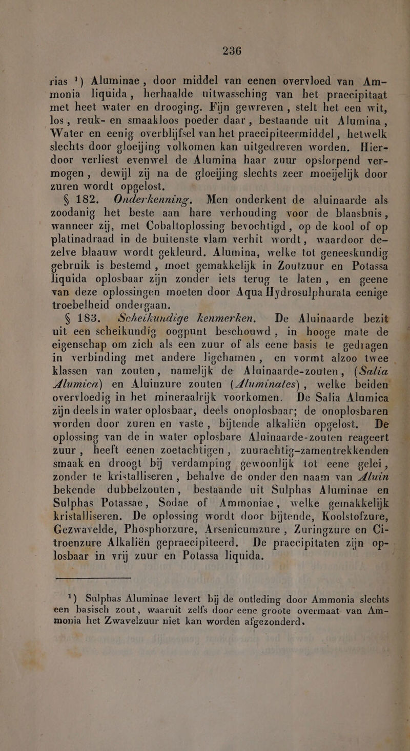 rias *) Aluminae , door middel van eenen overvloed van Am- monia liquida, herhaalde uitwassching van het praecipitaat met heet water en drooging. Fijn gewreven , stelt het een wit, los, reuk- en smaakloos poeder daar , bestaande uit Alumina, Water en eenig overblijfsel van het praecipiteermiddel , hetwelk slechts door gloeijing volkomen kan uitgedreven worden. Hier- door verliest evenwel de Alumina haar zuur opslorpend ver- mogen , dewijl zij na de gloeijing slechts zeer moeijelijk door zuren wordt opgelost. | 182. Onderkenning. Men onderkent de aluinaarde als zoodanig het beste aan hare verhouding voor de blaasbnis, wanneer zij, mel Cobaltoplossing bevochtigd, op de kool of op platinadraad in de buitenste vlam verhit wordt, waardoor de- zelve blaauw wordt gekleurd. Alumina, welke tot geneeskundig gebruik is bestemd , moet gemakkelijk in Zoutzuur en Potassa liquida oplosbaar zijn zonder iets terug te laten, en geene van deze oplossingen moeten door Aqua Hydrosulpharata eenige troebelheid ondergaan. S 183. Scheikundige kenmerken. De Aluinaarde bezit uit een scheikundig oogpunt beschouwd, in hooge mate de eigenschap om zich als een zuur of als eene basis te gedragen in verbinding met andere ligchamen, en vormt alzoo twee klassen van zouten, namelijk de Aluinaarde-zouten, (Sala Alumica) en Aluinzure zouten (dluminates), welke beiden overvloedig in het mineraalrijk voorkomen. De Salia Alumica zijn deels in water oplosbaar, deels onoplosbaar; de onoplosbaren worden door zuren en vaste, bijtende alkaliën opgelost. De oplossing van de in water oplosbare Aluinaarde-zouten reageert zuur , heeft eenen zoetachtigen, zuurachtig-zamentrekkenden smaak en droogt bij verdamping gewoonlijk tot eene gelei, zonder te kristalliseren , behalve de onder den naam van Lluin bekende dubbelzouten, bestaande uit Sulphas Aluminae en Sulphas Potassae, Sodae of Ammoniae, welke gemakkelijk kristalliseren. De oplossing wordt door bijtende, Koolstofzure, Gezwavelde, Phosphorzure, Arsenicumzure , Zuringzure en Ci- troenzure Alkaliön gepraecipiteerd. De praecipitaten zijn op- losbaar in vrij zuur en Potassa liquida. | 1) Sulphas Aluminae levert bij de ontleding door Ammonia slechts een basisch zout, waaruit zelfs door eene groote overmaat. van Am- monia het Zwavelzuur niet kan worden afgezonderd.
