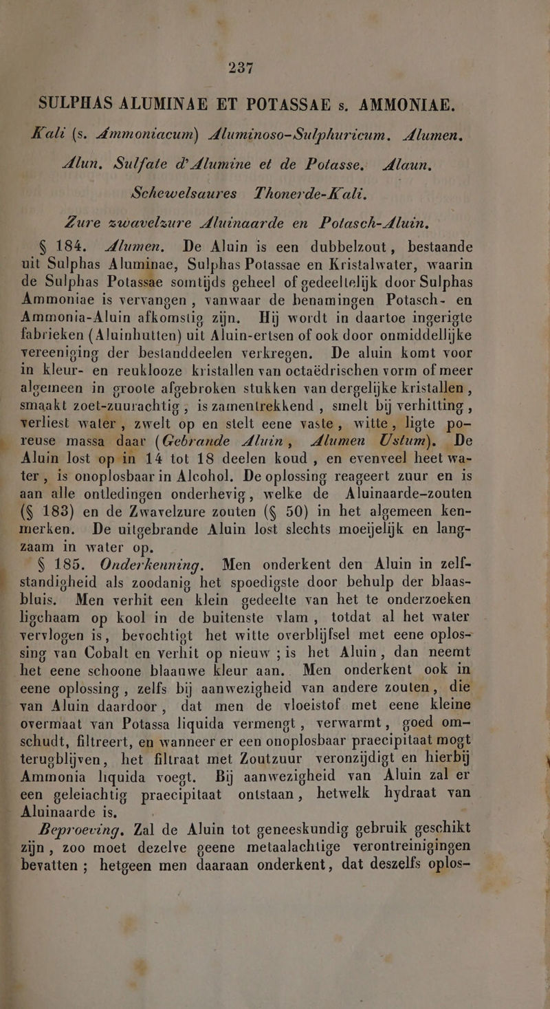 SULPHAS ALUMINAE ET POTASSAE s. AMMONIAE. Kali (s. Ammoniacum) Aluminoso-Sulphurieum. Alumen. Alun. Sulfate d’4lumine et de Potasse. Alaun. Schewelsaures Thonerde-Kali. Zure zwavelzure Aluinaarde en Potasch- Aluin. $ 184. 4lumen. De Aluin is een dubbelzout, bestaande uit Sulphas Aluminae, Sulphas Potassae en Kristalwater, waarin de Sulphas Potassae somtijds geheel of gedeeltelijk door Sulphas Ammoniae is vervangen , vanwaar de benamingen Potasch- en Ammonia-Aluin afkomstig zijn. Hij wordt in daartoe ingerigte fabrieken (Aluinhutten) uit Aluin-ertsen of ook door onmiddellijke vereeniging der bestanddeelen verkregen. De aluin komt voor in kleur- en reuklooze kristallen van octaëdrischen vorm of meer algemeen in groote afgebroken stukken van dergelijke kristallen , smaakt zoet-zuurachtig , is zamentrekkend , smelt bij verhitting , verliest water , zwelt op en stelt eene vaste, witte, ligte po- reuse massa daar (Gebrande Aluin, Alumen Ustum). De Aluin lost op in 14 tot 18 deelen koud , en evenveel heet wa- ter , is onoplosbaar in Alcohol. De oplossing reageert zuur en is aan alle ontledingen onderhevig, welke de Aluinaarde-zouten ($ 183) en de Zwavelzure zouten ($ 50) in het algemeen ken- merken. De uitgebrande Aluin lost slechts moeijelijk en lang- zaam in water op. $ 185. Onderkenning. Men onderkent den Aluin in zelf- standigheid als zoodanig het spoedigste door behulp der blaas- blais. Men verhit een klein gedeelte van het te onderzoeken ligchaam op kool in de buitenste vlam, totdat al het water vervlogen is, bevochtigt het witte overblijfsel met eene oplos sing van Cobalt en verhit op nieuw ;is het Aluin, dan neemt het eene schoone blaauwe kleur aan.. Men onderkent ook in eene oplossing, zelfs bij aanwezigheid van andere zouten, die van Aluin daardoor, dat men de vloeistof met eene kleine overmaat van Potassa liquida vermengt, verwarmt, goed om- schudt, filtreert, en wanneer er een onoplosbaar praecipitaat mogt terugblijven, het filtraat met Zoutzuur veronzijdigt en hierbij Ammonia liquida voegt. Bij aanwezigheid van Aluin zal er een geleiachtig praecipitaat ontstaan, hetwelk hydraat van Beproeving. Zal de Aluin tot geneeskundig gebruik geschikt zijn, zoo moet dezelve geene metaalachtige verontreinigingen bevatten ; hetgeen men daaraan onderkent, dat deszelfs oplos-