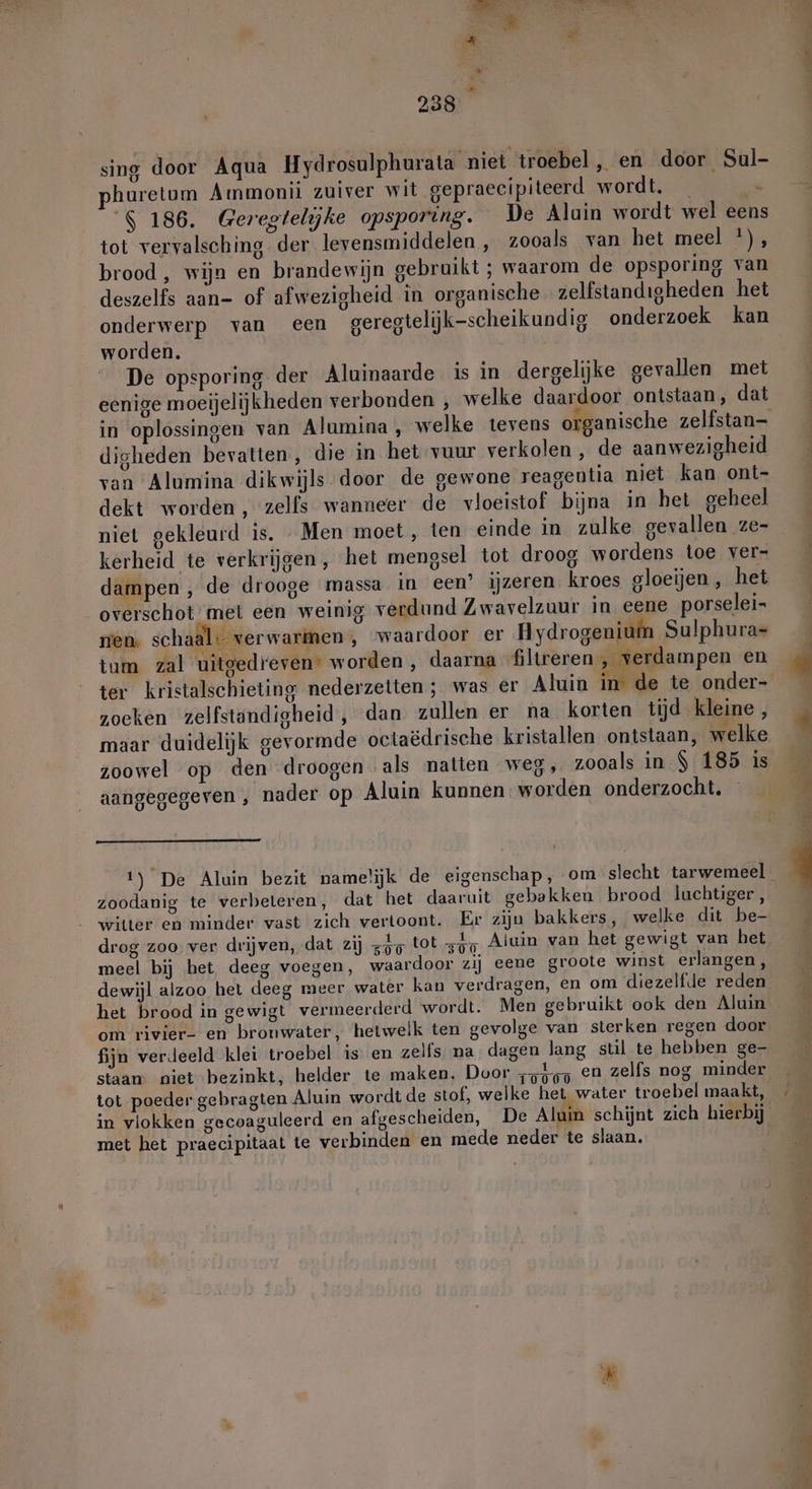 sing door Aqua Hydrosulphurata niet troebel, en door Sul- huretum Ammonii zuiver wit gepraecipiteerd wordt. _ 6 186. Geregtelijke opsporing. De Alain wordt wel eens tot vervalsching der levensmiddelen , zooals van het meel *), brood, wijn en brandewijn gebruikt ; waarom de opsporing van deszelfs aan- of afwezigheid in organische zelfstandigheden het onderwerp van een geregtelijk-scheikundig onderzoek kan worden. De opsporing der Aluinaarde is in dergelijke gevallen met eenige moeijelijkheden verbonden , welke daardoor ontstaan, dat digheden bevatten, die in het vuur verkolen , de aanwezigheid van Alumina dikwijls door de gewone reagentia niet kan ont- dekt worden , zelfs wanneer de vloeistof bijna in het geheel niet gekleurd is, Men moet , ten einde in zulke gevallen ze- kerheid te verkrijgen, het mengsel tot droog wordens toe ver- dampen , de drooge massa in een’ ijzeren kroes gloeijen, het overschot: met een weinig verdund Zwavelzuur in eene porselei- nen. schaal: verwarimen, waardoor er Hydrogenium Sulphura- tum zal uitgedreven” worden , daarna filtreren , verdampen en zoeken zelfstandigheid, dan zullen er na korten tijd kleine , maar duidelijk gevormde octaëdrische kristallen ontstaan, welke zoowel op den droogen als natten weg, zooals in S 185 is aangegegeven , nader op Aluin kunnen worden onderzocht. 1) De Aluin bezit namelijk de eigenschap, om slecht tarwemeel zoodanig te verbeteren, dat het daaruit gebakken brood luchtiger, witter en minder vast zich vertoont. Er zijn bakkers, welke dit be- drog zoo ver drijven, dat zij zie tot zon meel bij het deeg voegen, waardoor zij eene groote winst erlangen, dewijl alzoo het deeg meer water kan verdragen, en om diezelfde reden het brood in gewigt vermeerderd wordt. Men gebruikt ook den Aluin om rivier- en bronwater, ‘hetwelk ten gevolge van sterken regen door fijn verdeeld klei troebel is en zelfs na dagen lang stil te hebben ge- staan. niet bezinkt, helder te maken. Door „g49 en zelfs nog minder tot poeder gebragten Aluin wordt de stof, welke het water troebel maakt, in vlokken gecoaguleerd en afgescheiden, De Aluin schijnt zich hierbij met het praecipitaat te verbinden en mede neder te slaan.