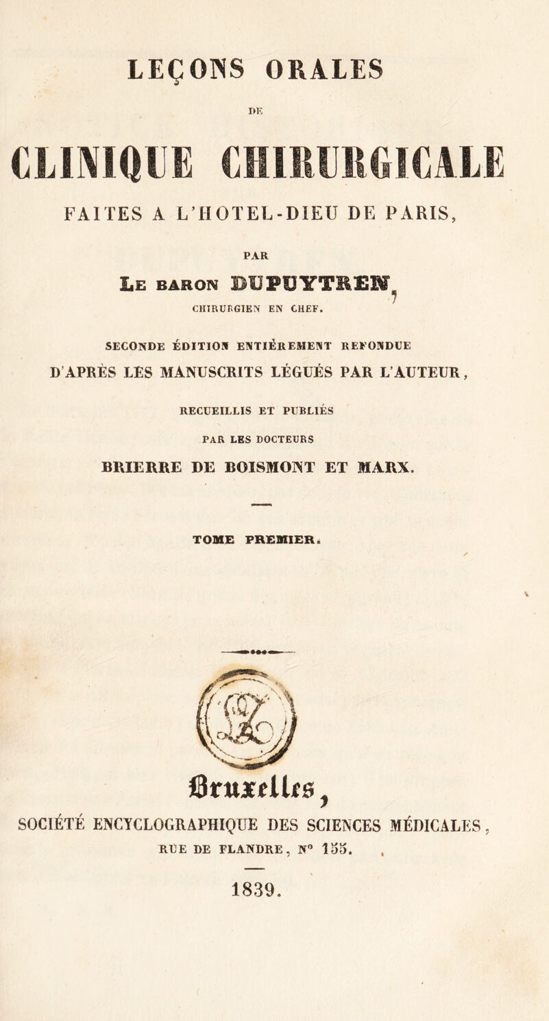 DK CLINIQUE CHIRURGICALE FAITES A L’HOTEL-DIEU DE PARIS, PAR Le baron DUPUYTREW, CHIRUnGIEN EN CHEF. SECONDE ÉDITION ENTIÈREMENT REPONDUE D APRÈS LES MANUSCRITS LÉGUÉS PAR L’AUTEUR, RECUEILLIS ET PUBLIÉS PAR LES DOCTEURS BRIERRE DE BOISMONT ET MARX. TOME PREMIER. JBntxt lits j SOCIÉTÉ ENCYCLOGRAPHIQUE DES SCIENCES MÉDICALES, RUE DE FLANDRE, N° loo. 1839.