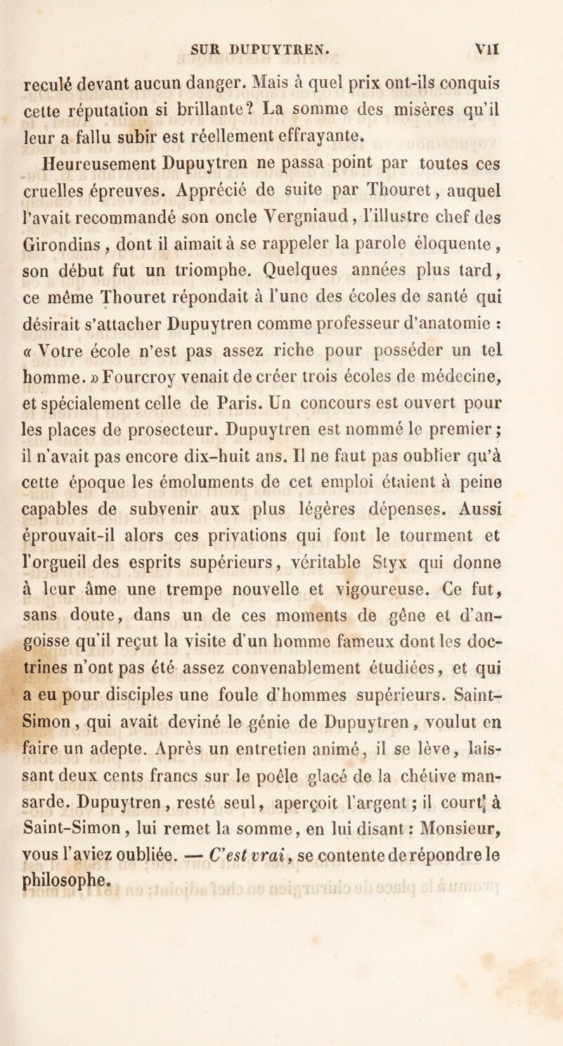 reculé devant aucun danger. Mais à quel prix ont-ils conquis cette réputation si brillante? La somme des misères qu’il leur a fallu subir est réellement effrayante. Heureusement Dupuytren ne passa point par toutes ces cruelles épreuves. Apprécié de suite par Thouret, auquel l’avait recommandé son oncle Vergniaud, l’illustre chef des Girondins , dont il aimait à se rappeler la parole éloquente , son début fut un triomphe. Quelques années plus tard, ce même Thouret répondait à l’une des écoles de santé qui désirait s’attacher Dupuytren comme professeur d’anatomie ; « Votre école n’est pas assez riche pour posséder un tel homme. »Fourcroy venait de créer trois écoles de médecine, et spécialement celle de Paris. Un concours est ouvert pour les places de prosecteur. Dupuytren est nommé le premier ; il n’avait pas encore dix-huit ans. Il ne faut pas oublier qu’à cette époque les émoluments de cet emploi étaient à peine capables de subvenir aux plus légères dépenses. Aussi éprouvait-il alors ces privations qui font le tourment et l’orgueil des esprits supérieurs, véritable Styx qui donne à leur âme une trempe nouvelle et vigoureuse. Ce fut, sans doute, dans un de ces moments de gêne et d’an- goisse qu’il reçut la visite d’un homme fameux dont les doc- trines n’ont pas été assez convenablement étudiées, et qui a eu pour disciples une foule d’hommes supérieurs. Saint- Simon , qui avait deviné le génie de Dupuytren, voulut en faire un adepte. Après un entretien animé, il se lève, lais- sant deux cents francs sur le poêle glacé de la chétive man- sarde. Dupuytren, resté seul, aperçoit l’argent; il court? à Saint-Simon , lui remet la somme, en lui disant : Monsieur, vous l’aviez oubliée. — C’est vrai, se contente de répondre le philosophe.