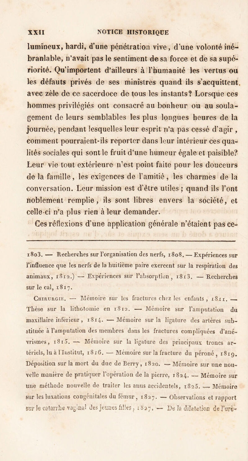 lumineux, hardi, d’une pénétration vive, d’une volonté iné- branlable, n’avait pas le sentiment de sa force et de sa supé- riorité. Qu’importent d’ailleurs à l’humanité les vertus ou les défauts privés de ses ministres quand ils s’acquittent, avec zèle de ce sacerdoce de tous les instants? Lorsque ces hommes privilégiés ont consacré au bonheur ou au soula- gement de leurs semblables les plus longues heures de la journée, pendant lesquelles leur esprit n’a pas cessé d’agir , comment pourraient-ils reporter dans leur intérieur ces qua- lités sociales qui sont le fruit d’une humeur égale et paisible? Leur vie tout extérieure n’est point faite pour les douceurs de la famille, les exigences de l’amitié , les charmes de la conversation. Leur mission est d’être utiles ; quand ils l’ont noblement remplie, ils sont libres envers la société, et celle-ci n’a plus rien à leur demander. Ces réflexions d’une application générale n’étaient pas ce- i8o3. —- Recherches sur l’organisation des nerfs, 1808. — Expériences sur l’influence que les nerfs de la huitième paire exercent sur la respiration des animaux, 18x2.) Expériences sur l’absorption, i8i3. — Recherches sur le cal, 1817. Chirurgie. — Mémoire sur les fractures chez les enfants, 1811. Thèse sur la lithotomie en 1812. — Mémoire sur l’amputation du maxillaire inférieur , 1814. *—Mémoire sur la ligature des artères sub- stituée à l’amputation des membres dans les fractures compliquées d’ané- vrismes, i8i5. — Mémoire sur la ligature des principaux troncs ar- tériels, lu à l'Institut, i8;6. --Mémoire sur la fracture du péroné, 1819. Déposition sur la mort du duc de Berry, 1820. — Mémoire sur une nou- velle manière de pratiquer l’opération de la pierre, 1824. ~~ Mémoire sur une méthode nouvelle de traiter les anus accidentels, 1825. «—Mémoire sur les luxations congénitales du fémur , 1827. — Observations et rapport sur ie catarrhe vaginal des jeunes filles, 1827, — De la dilatation dej’urè-