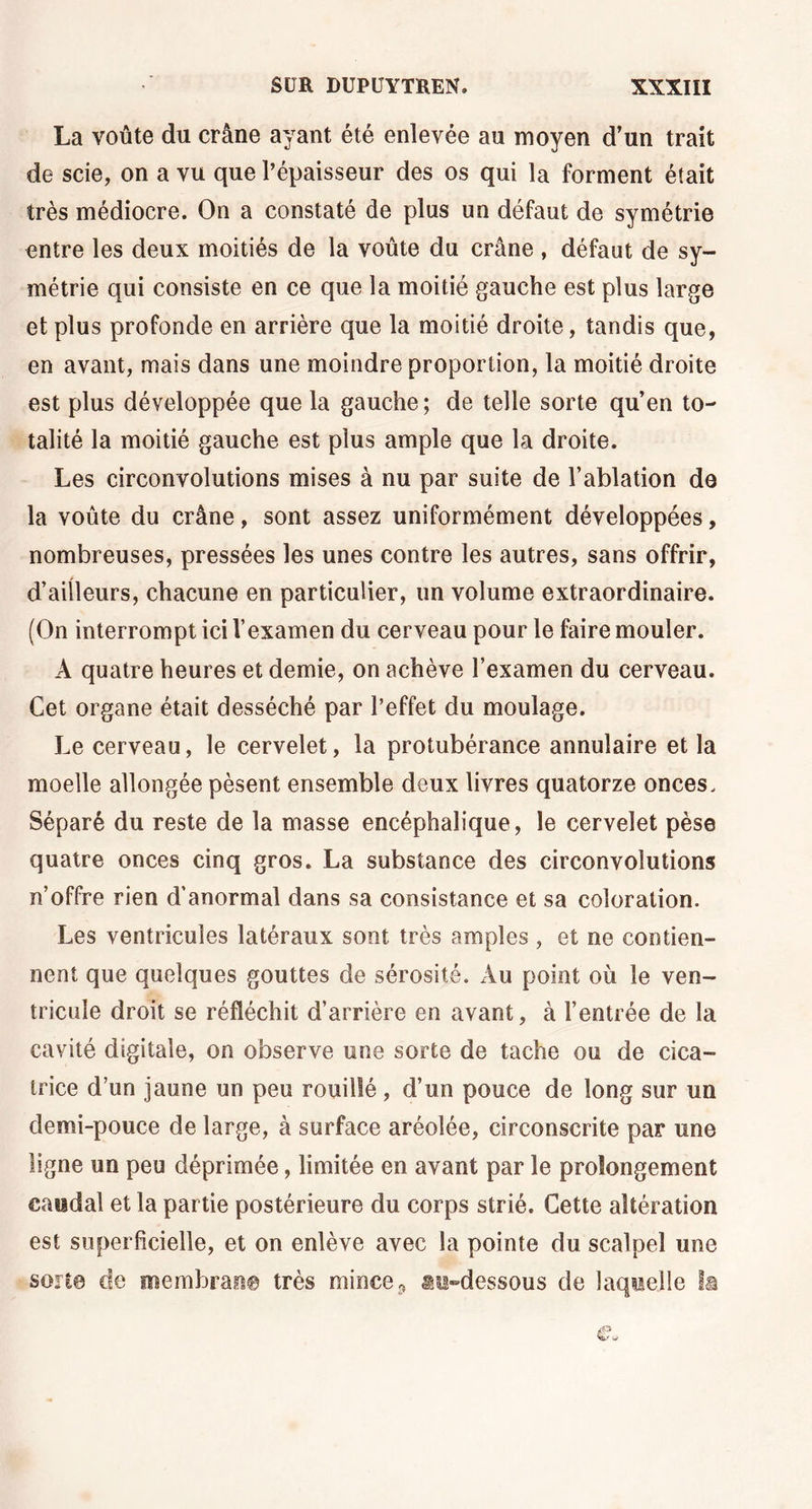 La voûte du crâne ayant été enlevée au moyen d’un trait de scie, on a vu que l’épaisseur des os qui la forment était très médiocre. On a constaté de plus un défaut de symétrie entre les deux moitiés de la voûte du crâne , défaut de sy- métrie qui consiste en ce que la moitié gauche est plus large et plus profonde en arrière que la moitié droite, tandis que, en avant, mais dans une moindre proportion, la moitié droite est plus développée que la gauche; de telle sorte qu’en to- talité la moitié gauche est plus ample que la droite. Les circonvolutions mises à nu par suite de l’ablation de la voûte du crâne, sont assez uniformément développées, nombreuses, pressées les unes contre les autres, sans offrir, d’ailleurs, chacune en particulier, un volume extraordinaire. (On interrompt ici l’examen du cerveau pour le faire mouler. A quatre heures et demie, on achève l’examen du cerveau. Cet organe était desséché par l’effet du moulage. Le cerveau, le cervelet, la protubérance annulaire et la moelle allongée pèsent ensemble deux livres quatorze onces. Séparé du reste de la masse encéphalique, le cervelet pèse quatre onces cinq gros. La substance des circonvolutions n’offre rien d’anormal dans sa consistance et sa coloration. Les ventricules latéraux sont très amples , et ne contien- nent que quelques gouttes de sérosité. Au point où le ven- tricule droit se réfléchit d’arrière en avant, à l’entrée de la cavité digitale, on observe une sorte de tache ou de cica- trice d’un jaune un peu rouillé, d’un pouce de long sur un demi-pouce de large, à surface aréoîée, circonscrite par une ligne un peu déprimée, limitée en avant par le prolongement caïidal et la partie postérieure du corps strié. Cette altération est superficielle, et on enlève avec la pointe du scalpel une son© de membrane très mince., au-dessous de laquelle la