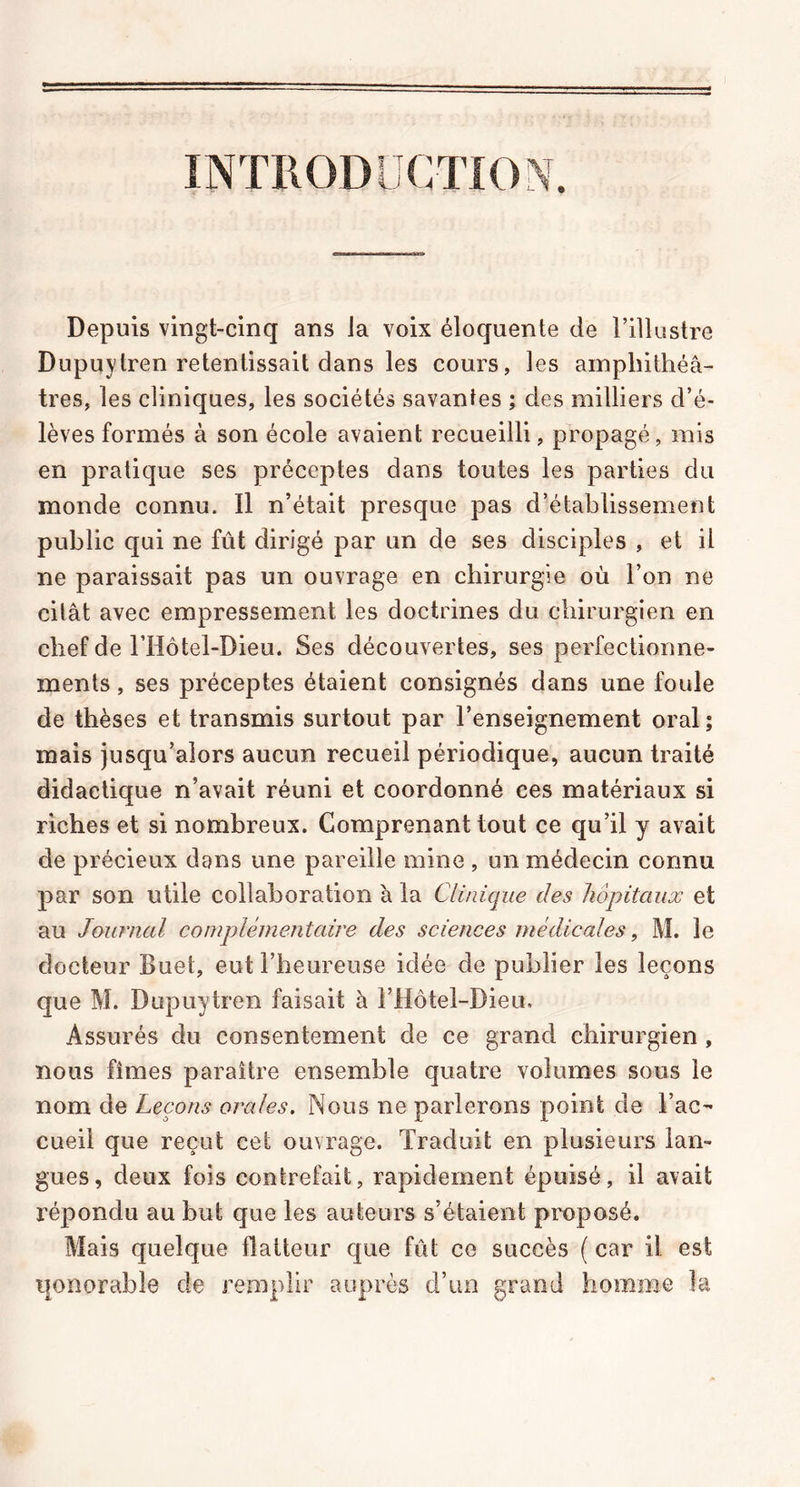 INTRODUCTION, Depuis vingt-cinq ans Ja voix éloquente de l’illustre Dupuytren retentissait dans les cours, les amphithéâ- tres, les cliniques, les sociétés savantes ; des milliers d’é- lèves formés à son école avaient recueilli, propagé, mis en pratique ses préceptes dans toutes les parties du monde connu. Il n’était presque pas d’établissement public qui ne fût dirigé par un de ses disciples , et il ne paraissait pas un ouvrage en chirurgie où l’on ne citât avec empressement les doctrines du chirurgien en chef de l’Hôtel-Dieu. Ses découvertes, ses perfectionne- ments , ses préceptes étaient consignés dans une foule de thèses et transmis surtout par l’enseignement oral; mais jusqu’alors aucun recueil périodique, aucun traité didactique n’avait réuni et coordonné ces matériaux si riches et si nombreux. Comprenant tout ce qu’il y avait de précieux dans une pareille mine , un médecin connu par son utile collaboration à la Clinique des hôpitaux et au Journal complémentaire des sciences médicales, M. le docteur Buet, eut l’heureuse idée de publier les leçons que M. Dupuytren faisait à l’Hôtel-Dieu. Assurés du consentement de ce grand chirurgien , nous fîmes paraître ensemble quatre volumes sous le nom de Leçons orales. Nous ne parlerons point de l’ac- cueil que reçut cet ouvrage. Traduit en plusieurs lan- gues, deux fois contrefait, rapidement épuisé, il avait répondu au but que les auteurs s’étaient proposé. Mais quelque flatteur que fût ce succès ( car il est qonorabie de remplir auprès d’un grand homme îa