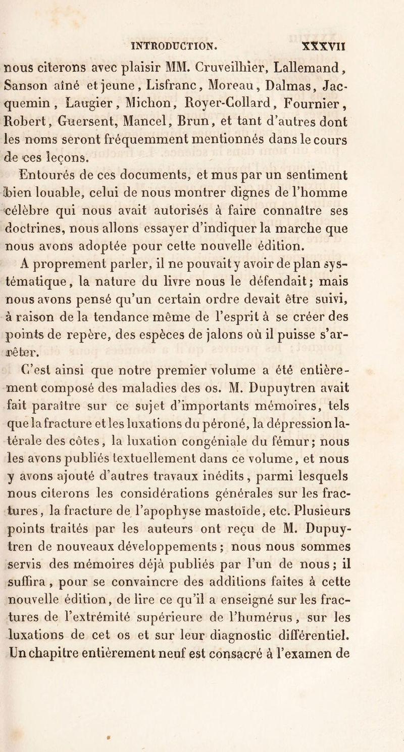 nous citerons avec plaisir MM. Cruveilhier, Lallemand, Sanson aîné et jeune, Lisfranc, Moreau, Dalmas, Jac- quemin , Laugier, Miction, Royer-Collard, Fournier, Robert, Guersent, Mancel, Rrun, et tant d’autres dont les noms seront fréquemment mentionnés dans le cours de nés leçons. Entourés de ces documents, et mus par un sentiment (bien louable, celui de nous montrer dignes de l’homme célèbre qui nous avait autorisés à faire connaître ses doctrines, nous allons essayer d’indiquer la marche que nous avons adoptée pour cette nouvelle édition. A proprement parler, il ne pouvait y avoir de plan sys- tématique , la nature du livre nous le défendait ; mais nous avons pensé qu’un certain ordre devait être suivi, à raison de la tendance même de l’esprit à se créer des points de repère, des espèces de jalons où il puisse s’ar- rêter. C’est ainsi que notre premier volume a été entière- ment composé des maladies des os. M. Dupuytren avait fait paraître sur ce sujet d’importants mémoires, tels que la fracture elles luxations du péroné, la dépression la- térale des côtes, la luxation congéniale du fémur; nous les avons publiés textuellement dans ce volume, et nous y avons ajouté d’autres travaux inédits, parmi lesquels nous citerons les considérations générales sur les frac- tures, la fracture de l’apophyse mastoïcle, etc. Plusieurs points traités par les auteurs ont reçu de M. Dupuy- tren de nouveaux développements ; nous nous sommes servis des mémoires déjà publiés par l’un de nous; il suffira , pour se convaincre des additions faites à cette nouvelle édition, de lire ce qu’il a enseigné sur les frac- tures de l’extrémité supérieure de l’humérus, sur les luxations de cet os et sur leur diagnostic différentiel. Un chapitre entièrement neuf est consacré à l’examen de