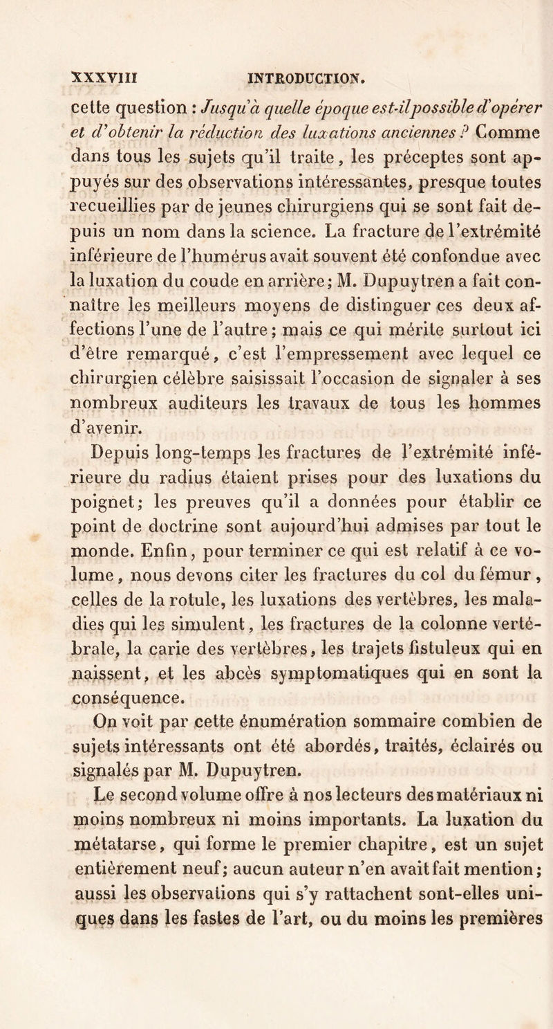cette question : Jusqu à quelle époque est-ilpossibled'opérer et cVobtenir la réduction, des luxations anciennes P Comme dans tous les sujets qu’il traite, les préceptes sont ap» puyés sur des observations intéressantes, presque toutes recueillies par de jeunes chirurgiens qui se sont fait de- puis un nom dans la science. La fracture de l’extrémité inférieure de l’humérus avait souvent été confondue avec la luxation du coude en arrière ; M. Dupuy tren a fait con- naître les meilleurs moyens de distinguer ces deux af- fections l’une de l’autre; mais ce qui mérite surtout ici d’être remarqué, c’est l’empressement avec lequel ce chirurgien célèbre saisissait l’occasion de signaler à ses nombreux auditeurs les travaux de tous les hommes d’avenir. Depuis long-temps les fractures de l’extrémité infé- rieure du radius étaient prises pour des luxations du poignet; les preuves qu’il a données pour établir ce point de doctrine sont aujourd’hui admises par tout le monde. Enfin, pour terminer ce qui est relatif à ce vo- lume , nous devons citer les fractures du col du fémur , celles de la rotule, les luxations des vertèbres, les mala- dies qui les simulent, les fractures de la colonne verté- brale, la carie des vertèbres, les trajets fistuleux qui en naissent, et les abcès symptomatiques qui en sont la conséquence. On voit par cette énumération sommaire combien de sujets intéressants ont été abordés, traités, éclairés ou signalés par M. Dupuytren. Le second volume offre à nos lecteurs des matériaux ni moins nombreux ni moins importants. La luxation du métatarse, qui forme le premier chapitre, est un sujet entièrement neuf; aucun auteur n’en avait fait mention; aussi les observations qui s’y rattachent sont-elles uni- ques dans les fastes de l’art, ou du moins les premières