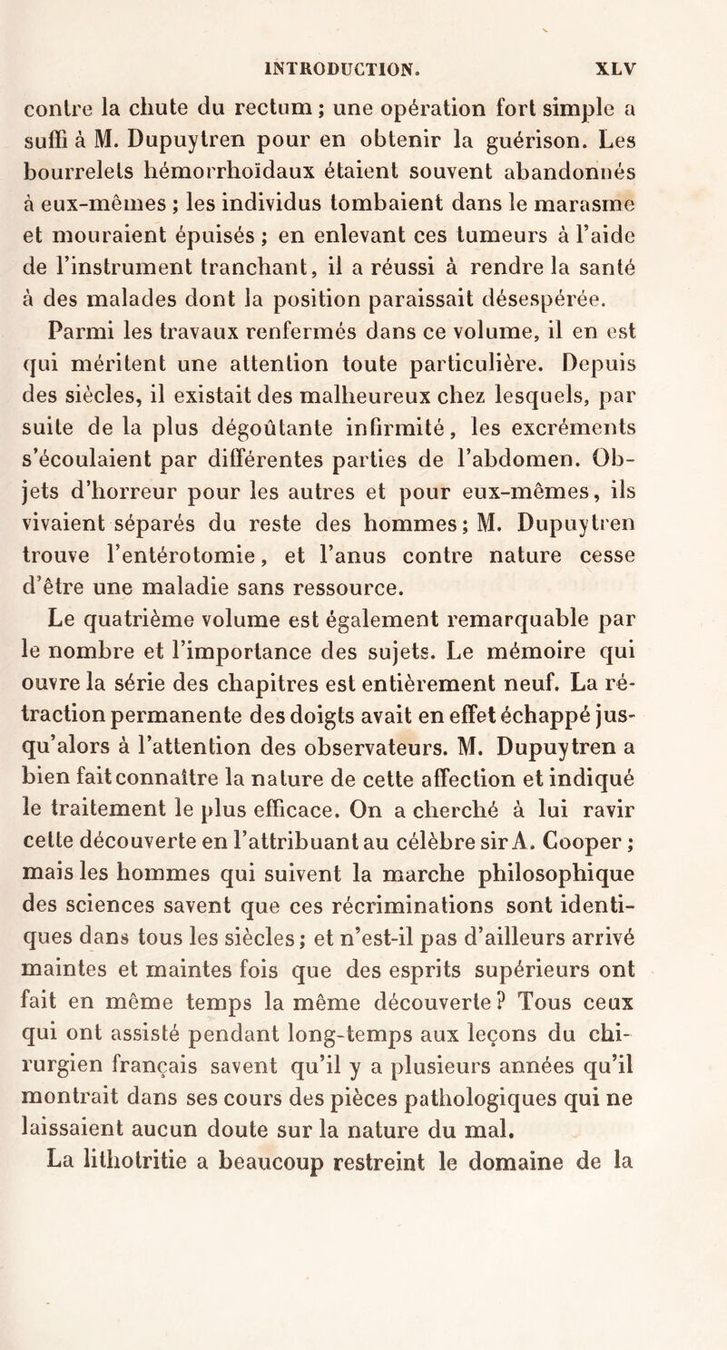 contre la chute du rectum ; une opération fort simple a suffi à M. Dupuytren pour en obtenir la guérison. Les bourrelets hémorrhoïdaux étaient souvent abandonnés à eux-mêmes ; les individus tombaient dans le marasme et mouraient épuisés ; en enlevant ces tumeurs à l’aide de l’instrument tranchant, il a réussi à rendre la santé à des malades dont la position paraissait désespérée. Parmi les travaux renfermés dans ce volume, il en est qui méritent une attention toute particulière. Depuis des siècles, il existait des malheureux chez lesquels, par suite de la plus dégoûtante infirmité, les excréments s’écoulaient par différentes parties de l’abdomen. Ob- jets d’horreur pour les autres et pour eux-mêmes, ils vivaient séparés du reste des hommes ; M. Dupuytren trouve l’entérotomie, et l’anus contre nature cesse d’être une maladie sans ressource. Le quatrième volume est également remarquable par le nombre et l’importance des sujets. Le mémoire qui ouvre la série des chapitres est entièrement neuf. La ré- traction permanente des doigts avait en effet échappé jus- qu’alors à l’attention des observateurs. M. Dupuytren a bien fait connaître la nature de cette affection et indiqué le traitement le plus efficace. On a cherché à lui ravir cette découverte en l’attribuant au célèbre sir A. Gooper ; mais les hommes qui suivent la marche philosophique des sciences savent que ces récriminations sont identi- ques dans tous les siècles; et n’est-il pas d’ailleurs arrivé maintes et maintes fois que des esprits supérieurs ont fait en même temps la même découverte ? Tous ceux qui ont assisté pendant long-temps aux leçons du chi- rurgien français savent qu’il y a plusieurs années qu’il montrait dans ses cours des pièces pathologiques qui ne laissaient aucun doute sur la nature du mal. La lithotritie a beaucoup restreint le domaine de la