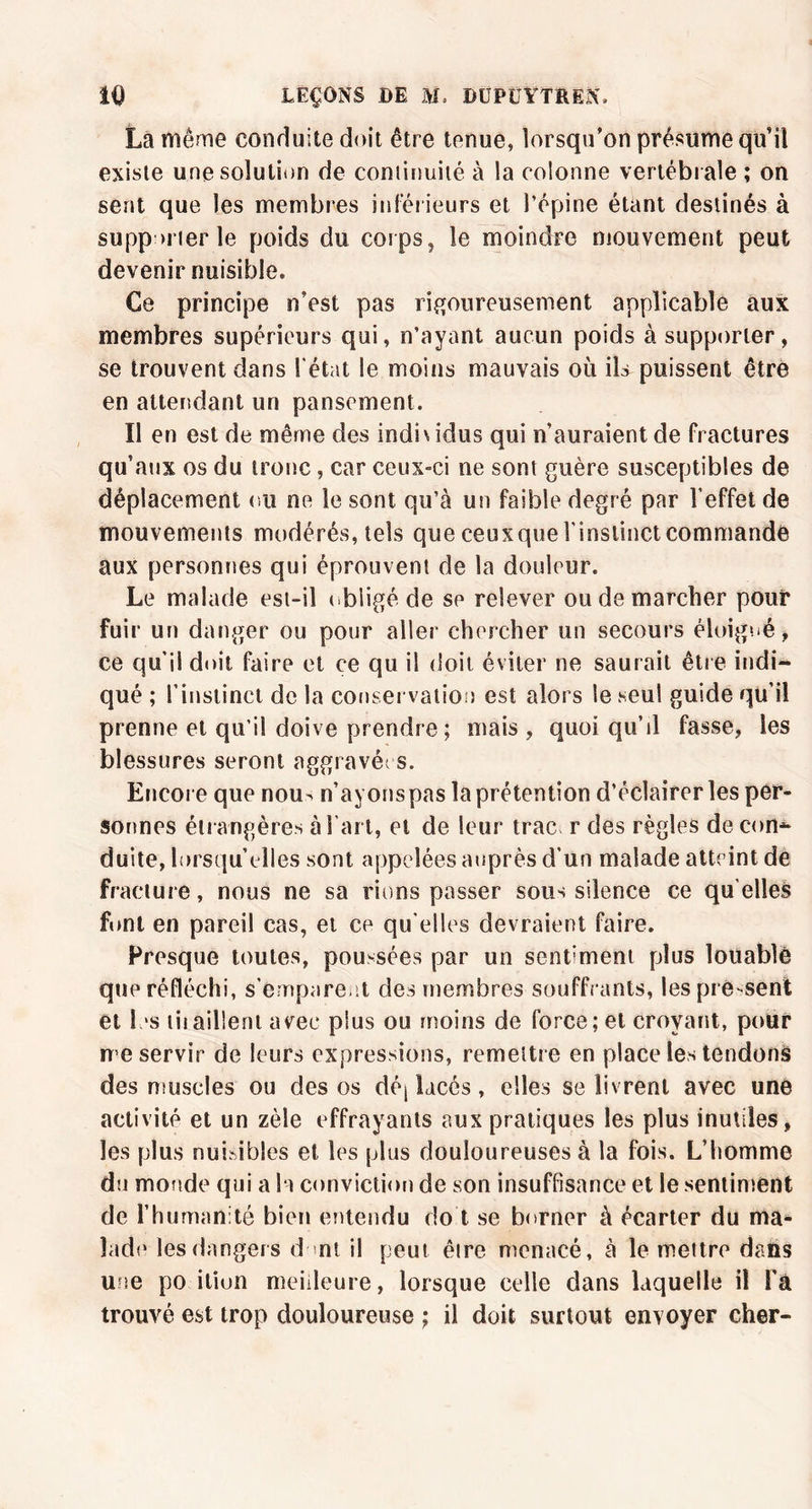 La même conduite doit être tenue, lorsqu’on présume qu’il existe une solution de continuité à la colonne vertébrale ; on sent que les membres inférieurs et l’épine étant destinés à supporter le poids du corps, le moindre mouvement peut devenir nuisible* Ce principe n’est pas rigoureusement applicable aux membres supérieurs qui, n’ayant aucun poids à supporter, se trouvent dans l'état le moins mauvais où ils puissent être en attendant un pansement. Il en est de même des indiv idus qui n’auraient de fractures qu’aux os du tronc, car ceux-ci ne sont guère susceptibles de déplacement ou ne le sont qu’à un faible degré par l’effet de mouvements modérés, tels que ceuxque l'instinct commande aux personnes qui éprouvent de la douleur. Le malade est-il obligé de se relever ou de marcher pouf fuir un danger ou pour aller chercher un secours éloigné, ce qu'il doit faire et ce qu il doit éviter ne saurait être indi~ qué ; l’instinct de la conservation est alors le seul guide qu’il prenne et qu i! doive prendre; mais , quoi qu’il fasse, les blessures seront aggravée s. Encore que nou^ n’ayons pas la prétention d’éclairer les per- sonnes étrangères à l’art, et de leur trac r des règles de con- duite, lorsqu’elles sont appelées auprès d’un malade atteint de fracture, nous ne sa rions passer sous silence ce qu elles font en pareil cas, et ce qu'elles devraient faire. Fresque toutes, poussées par un sendment plus louablè que réfléchi, s’emparent des membres souffrants, les pré-sent et les tiiaillent avec plus ou moins de force; et croyant, pour me servir de leurs expressions, remettre en place les tendons des muscles ou des os dé| lacés, elles se livrent avec une activité et un zèle effrayants aux pratiques les plus inutiles, les plus nuisibles et les plus douloureuses à la fois. L’homme du monde qui a la conviction de son insuffisance et le sentiment de l’humanité bien entendu do t se borner à écarter du ma- lade les dangers d ni il peut être menacé, à le mettre dans une po ition meilleure, lorsque celle dans laquelle il l'à trouvé est trop douloureuse ; il doit surtout envoyer cher-