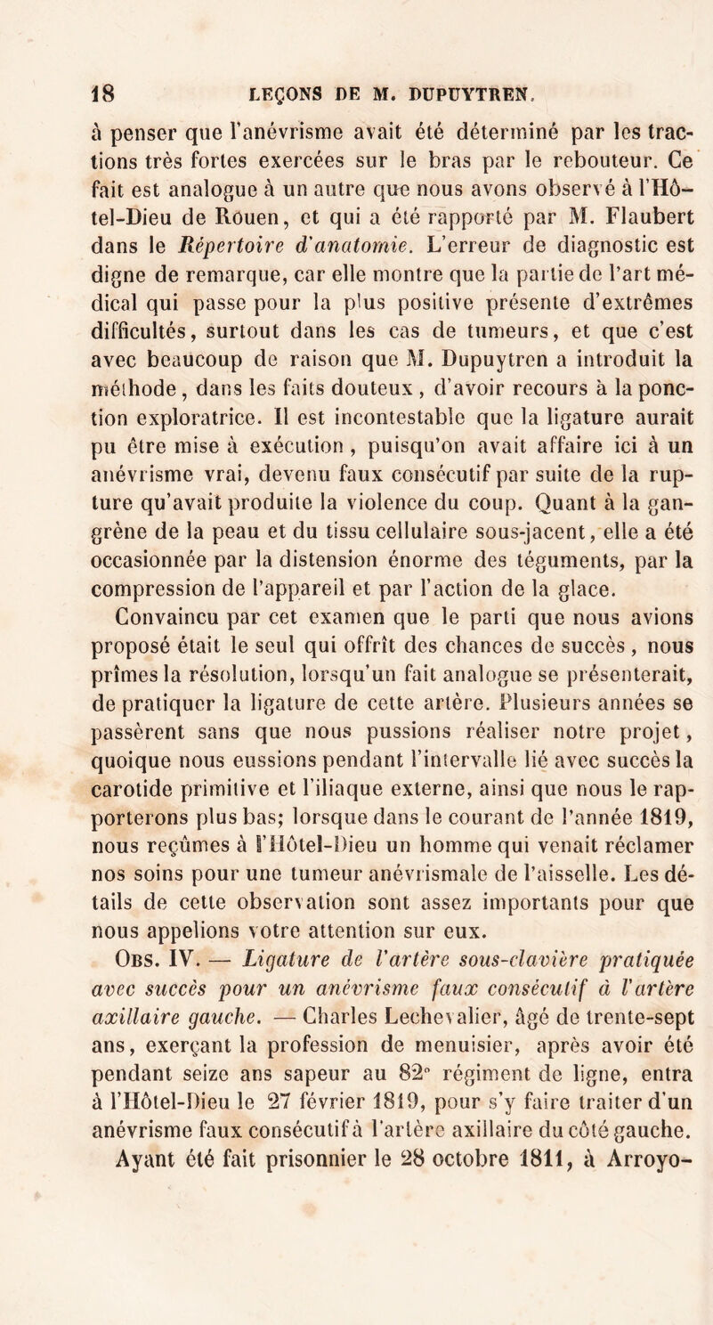 û penser que l’anévrisme avait été déterminé par les trac- tions très fortes exercées sur le bras par le rebouteur. Ce fait est analogue à un autre que nous avons observé à l’Hô- tel-Dieu de Rouen, et qui a été rapporté par M. Flaubert dans le Répertoire d'anatomie. L’erreur de diagnostic est digne de remarque, car elle montre que la partie de l’art mé- dical qui passe pour la plus positive présente d’extrêmes difficultés, surtout dans les cas de tumeurs, et que c’est avec beaucoup de raison que M. Dupuytren a introduit la méthode, dans les faits douteux , d’avoir recours à la ponc- tion exploratrice. Il est incontestable que la ligature aurait pu être mise à exécution , puisqu’on avait affaire ici à un anévrisme vrai, devenu faux consécutif par suite de la rup- ture qu’avait produite la violence du coup. Quant à la gan- grène de la peau et du tissu cellulaire sous-jacent, elle a été occasionnée par la distension énorme des téguments, par la compression de l’appareil et par l’action de la glace. Convaincu par cet examen que le parti que nous avions proposé était le seul qui offrît des chances de succès , nous prîmes la résolution, lorsqu’un fait analogue se présenterait, de pratiquer la ligature de cette artère. Plusieurs années se passèrent sans que nous pussions réaliser notre projet, quoique nous eussions pendant l’intervalle lié avec succès la carotide primitive et l’iliaque externe, ainsi que nous le rap- porterons plus bas; lorsque dans le courant de l’année 1819, nous reçûmes à i’ilôtel-Dieu un homme qui venait réclamer nos soins pour une tumeur anévrismale de l’aisselle. Les dé- tails de cette observation sont assez importants pour que nous appelions votre attention sur eux. Obs. IV. — Ligature de l'artère sous-clavière pratiquée avec succès pour un anévrisme faux consécutif à l'artère axillaire gauche. — Charles Lechevaller, âgé de trente-sept ans, exerçant la profession de menuisier, après avoir été pendant seize ans sapeur au 82° régiment de ligne, entra à l’Hôtel-Dieu le 27 février 1819, pour s’y faire traiter d’un anévrisme faux consécutif à l'artère axillaire du côté gauche. Ayant été fait prisonnier le 28 octobre 1811 ? à Arroyo-