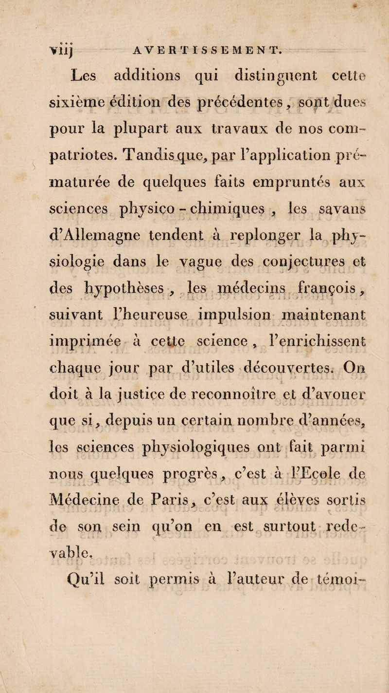 ¥11) Les additions qui distinguent cette sixième édition des précédentes, sont dues pour la plupart aux travaux de nos com¬ patriotes. Tandis que, par l’application pré¬ maturée de quelques faits empruntés aux sciences physiço - chimiques * les savans d’Allemagne tendent à replonger la phy¬ siologie dans le vague des conjectures et des hypothèses , les médecins François, suivant l’heureuse impulsion maintenant imprimée à cette science , l’enrichissent chaque jour par d’utiles découvertes. On 4  '' ^ *■ .' ’ .' 'i ” 'V . • doit à la justice de reconnoître et d’avouer que si, depuis un certain nombre d’années, les sciences physiologiques ont fait parmi nous quelques progrès, c’est à l’Ecole de Médecine de Paris, c’est aux élèves sortis ■ .. ..s j i> i * • l ■ ' -. • > -r v ‘ ^ ' ■* * ' • ■ *■ t ■> r * * i. S1 *». de son sein qu’on en est surtout rede¬ vable, * Qu’il soit permis à l’auteur de témoi-