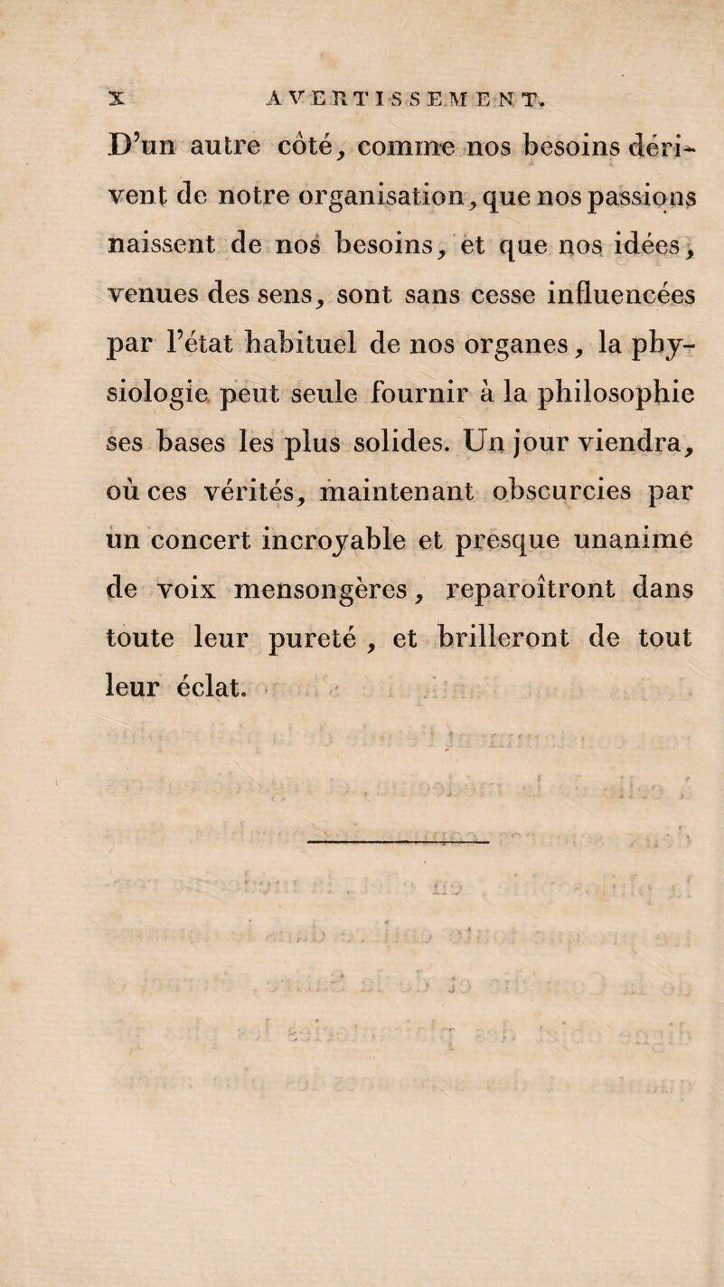 D’un autre côté, comme nos besoins déri^ vent de notre organisation , que nos passions naissent de nos besoins, et que nos idées, venues des sens, sont sans cesse influencées par l’état habituel de nos organes, la phy¬ siologie peut seule fournir à la philosophie ses bases les plus solides. Un jour viendra, où ces vérités, maintenant obscurcies par un concert incroyable et presque unanime de voix mensongères, reparoîtront dans toute leur pureté , et brilleront de tout leur éclat.