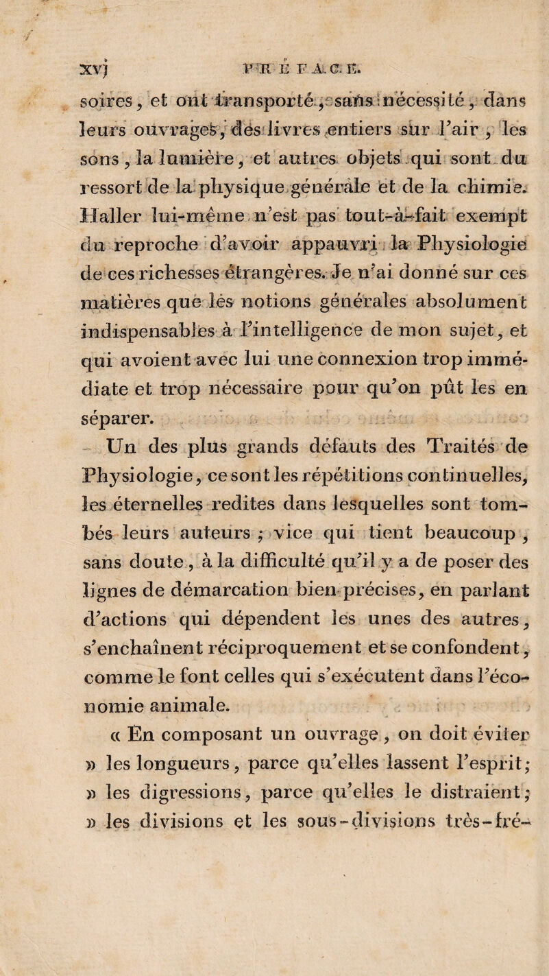 XVJ V K E F A. 0: E. soires, et ont transporté,ssaïis nécessité, dans leurs ouvrages, des livres entiers sur l’air , les sons , la lumière, et autres objets qui sont du ressort de la physique générale et de la chimie. Haller lui-même 11 est pas tout-àr fait exempt du reproche d’avoir appauvri la Physiologie de ces richesses étrangères. Je n’ai donné sur ces matières que lès notions générales absolument indispensables à l’intelligence de mon sujet, et qui avoient avec lui une connexion trop immé¬ diate et trop nécessaire pour qu’on pût les en séparer. Un des plus grands défauts des Traités de Physiologie, ce sont les répétitions continuelles, les éternelles redites dans lesquelles sont tom¬ bés leurs auteurs ; vice qui tient beaucoup , sans doute , à la difficulté qu’il y a de poser des lignes de démarcation bien précises, en parlant d’actions qui dépendent les unes clés autres, s’enchaînent réciproquement et se confondent, comme le font celles qui s’exécutent dans l’éco¬ nomie animale. « En composant un ouvrage , on doit éviter » les longueurs, parce qu’elles lassent l’esprit; ï) les digressions, parce qu’elles le distraient; » les divisions et les sous-divisions très-frc-