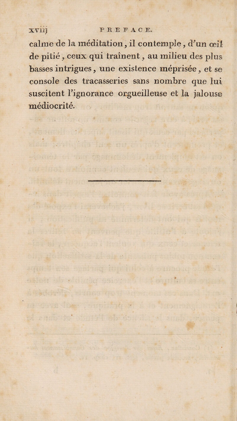 XVII ji PREFACE. calme de la méditation, il contemple d'un œil de pitié 9 ceux qui traînent, au milieu des plus basses intrigues , une existence méprisée y et se console des tracasseries sans nombre que lui suscitent l'ignorance orgueilleuse et la jalouse médiocrité.