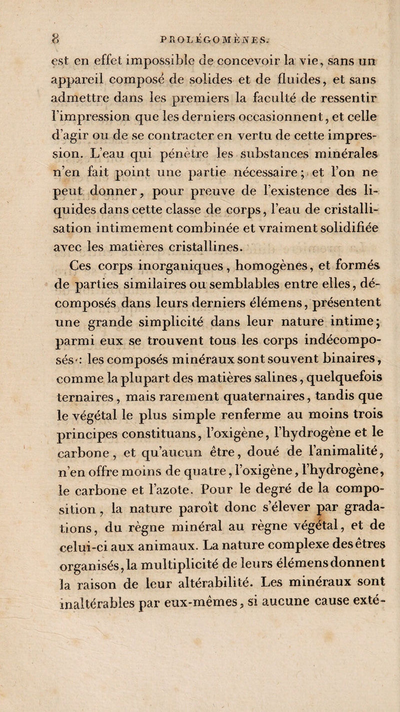 est en effet impossible de concevoir la vie, sans un appareil composé de solides et de fluides, et sans admettre dans les premiers la faculté de ressentir l’impression que les derniers occasionnent, et celle d’agir ou de se contracter en vertu de cette impres¬ sion. L’eau qui pénètre les substances minérales n’en fait point une partie nécessaire ; • et l’on ne peut donner, pour preuve de l’existence des li¬ quides dans cette classe de corps, l’eau de cristalli¬ sation intimement combinée et vraiment solidifiée avec les matières cristallines. Ces corps inorganiques, homogènes, et formés de parties similaires ou semblables entre elles, dé¬ composés dans leurs derniers élémens, présentent une grande simplicité dans leur nature intime; parmi eux se trouvent tous les corps indécompo¬ sés g- les composés minéraux sont souvent binaires, comme la plupart des matières salines, quelquefois ternaires, mais rarement quaternaires, tandis que le végétal le plus simple renferme au moins trois principes constituans, l’oxigène, l’hydrogène et le carbone, et qu’aucun être, doué de l’animalité, n’en offre moins de quatre, l’oxigène, l’hydrogène, le carbone et l’azote. Pour le degré de la compo¬ sition , la nature paroît donc s’élever par grada¬ tions, du règne minéral au règne végétal, et de celui-ci aux animaux. La nature complexe des êtres organisés, la multiplicité de leurs élémens donnent la raison de leur altérabilité. Les minéraux sont inaltérables par eux-mêmes, si aucune cause exté-