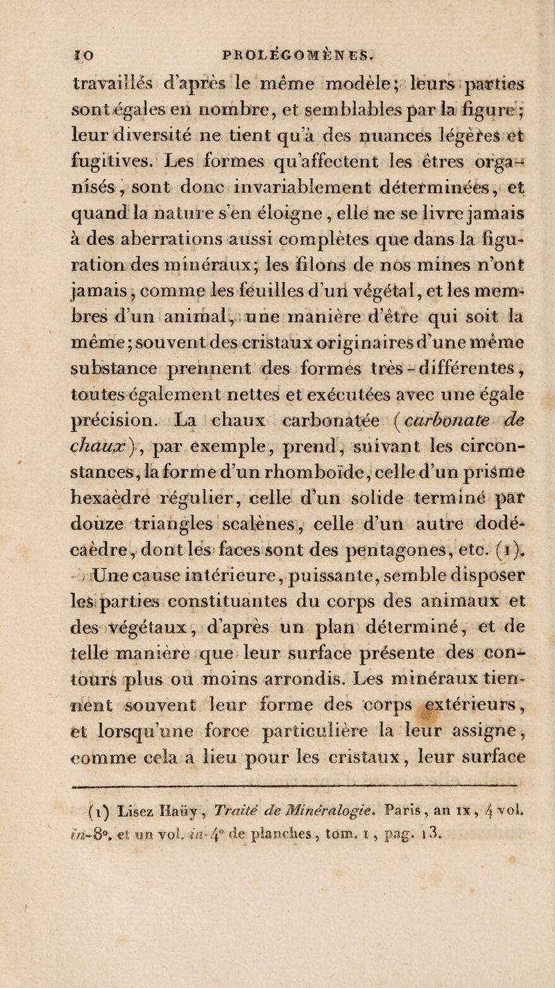 travaillés d’après le meme modèle; leurs parties sont égales en nombre, et semblables par la figure; leur diversité ne tient qu'à des nuances légères et fugitives. Les formes qu’affectent les êtres orga-^ nisés,sont donc invariablement déterminées, et quand la nature s’en éloigne, elle ne se livre jamais à des aberrations aussi complètes que dans la figu¬ ration des minéraux; les filons de nos mines n’ont jamais, comme les feuilles d’un végétal, et les mem¬ bres d’un animal, une manière d’être qui soit la même; souvent des cristaux originaires d’une même substance prennent des formes très - différentes, toutes également nettes et exécutées avec une égale précision. La chaux carbonatée (carbonate de chaux), par exemple, prend, suivant les circon¬ stances, la forme d’un rhomboïde, celle d’un prisme hexaèdre régulier, celle d’un solide terminé par douze triangles scalènes, celle d’un autre dodé¬ caèdre, dont les faces sont des pentagones, etc. (i). Une cause intérieure, puissante, semble disposer les parties constituantes du corps des animaux et des végétaux, d’après un plan déterminé, et de telle manière que leur surface présente des con¬ tours plus ou moins arrondis. Les minéraux tien¬ nent souvent leur forme des corps extérieurs, et lorsqu’une force particulière la leur assigne, comme cela a lieu pour les cristaux, leur surface (i) Lisez Ilaüy , Traité de Minéralogie. Paris, an ix, 4 vol.