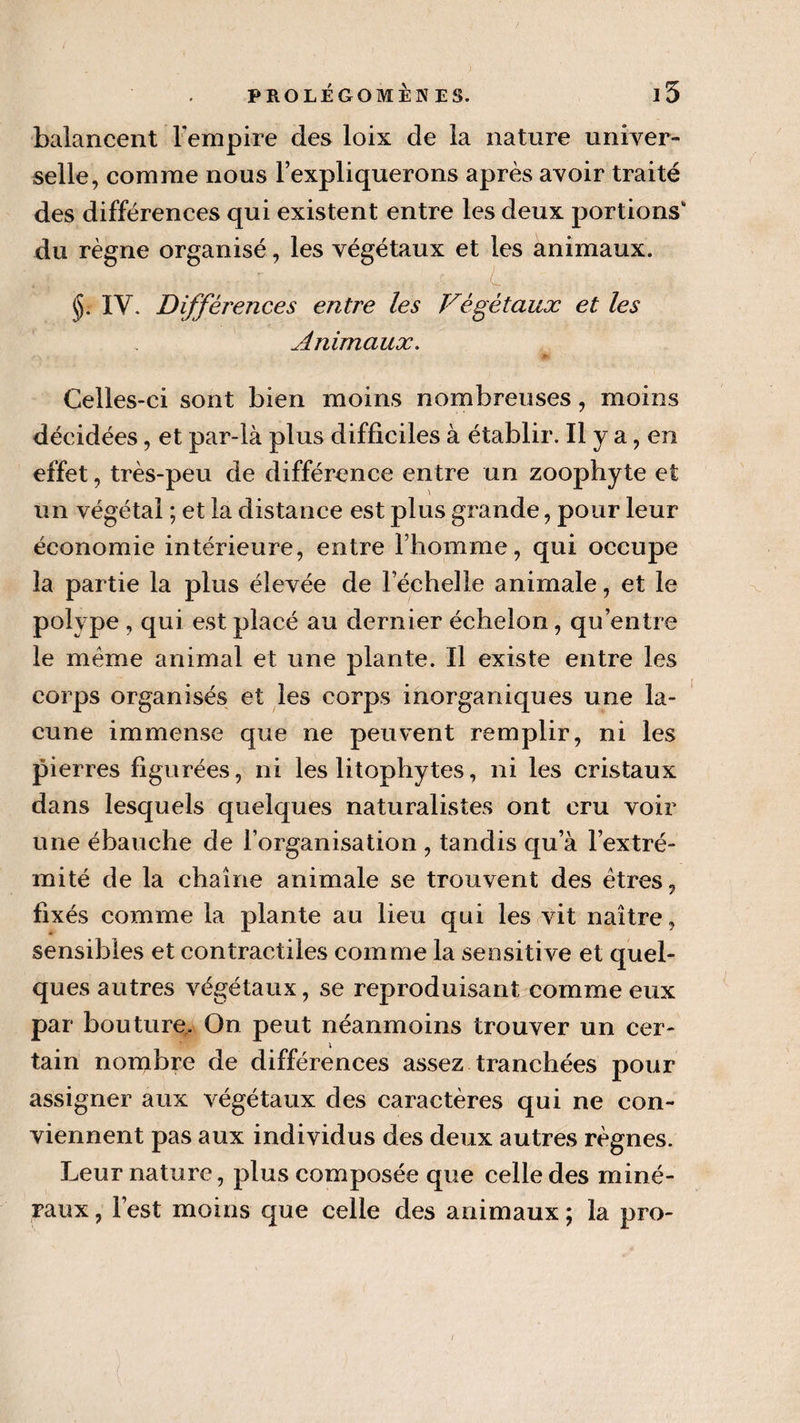 balancent l’empire des loix de la nature univer¬ selle, comme nous l’expliquerons après avoir traité des différences qui existent entre les deux portions* du règne organisé, les végétaux et les animaux. §. IV. Différences entre les Végétaux et les Animaux. Celles-ci sont bien moins nombreuses, moins décidées, et par-là plus difficiles à établir. Il y a, en effet, très-peu de différence entre un zoophyte et un végétal ; et la distance est plus grande, pour leur économie intérieure, entre l’homme, qui occupe la partie la plus élevée de l’échelle animale, et le polype , qui est placé au dernier échelon, qu’entre le meme animal et une plante. Il existe entre les corps organisés et les corps inorganiques une la¬ cune immense que ne peuvent remplir, ni les pierres figurées, ni les litophytes, ni les cristaux dans lesquels quelques naturalistes ont cru voir une ébauche de l’organisation , tandis qu a l’extré¬ mité de la chaîne animale se trouvent des êtres, fixés comme la plante au lieu qui les vit naître, sensibles et contractiles comme la sensitive et quel¬ ques autres végétaux, se reproduisant comme eux par bouture. On peut néanmoins trouver un cer¬ tain nombre de différences assez tranchées pour assigner aux végétaux des caractères qui ne con¬ viennent pas aux individus des deux autres règnes. Leur nature, plus composée que celle des miné¬ raux , l’est moins que celle des animaux ; la pro-