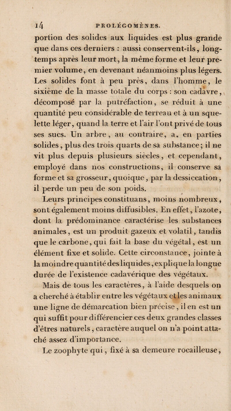 portion des solides aux liquides est plus grande que dans ces derniers : aussi conservent-ils, long¬ temps après leur mort, la meme forme et leur pre¬ mier volume, en devenant néanmoins plus légers. Les solides font à peu près, dans l’homme, le sixième de la masse totale du corps : son cadavre, décomposé par la putréfaction, se réduit à une quantité peu considérable de terreau et à un sque¬ lette léger, quand la terre et l’air Font privé de tous ses sucs. Un arbre, au contraire, a, en parties solides, plus des trois quarts de sa substance; il ne vit plus depuis plusieurs siècles, et cependant, employé dans nos constructions, il conserve sa forme et sa grosseur, quoique, par la dessiccation, il perde un peu de son poids. Leurs principes constituans, moins nombreux, sont également moins diffusibles. En effet, Fazote, dont la prédominance caractérise les substances animales, est un produit gazeux et volatil, tandis que le carbone, qui fait la base du végétal, est un élément fixe et solide. Cette circonstance, jointe à la moindre quantité des liquides, explique la longue durée de l’existence cadavérique des végétaux. Mais de tous les caractères, à laide desquels on a cherché à établir entre les végétaux et les animaux une ligne de démarcation bien précise, il en est un qui suffit pour différencier ces deux grandes classes d’êtres naturels, caractère auquel on n’a point atta¬ ché assez d’importance. Le zoophyte qui, fixé à sa demeure rocailleuse,