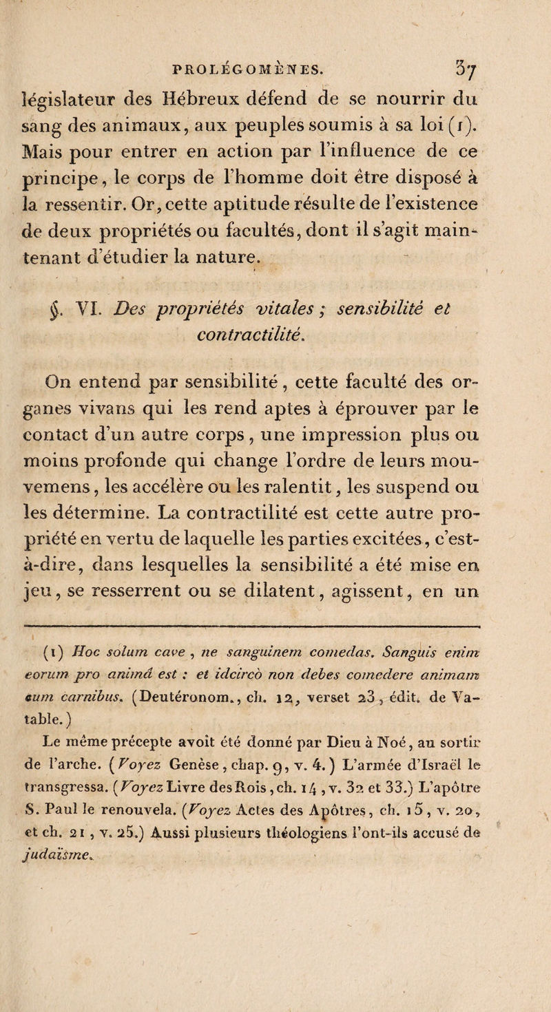 PROLEGOMENES. 5'/ législateur des Hébreux défend de se nourrir du sang des animaux, aux peuples soumis à sa loi (j). Mais pour entrer en action par l’influence de ce principe, le corps de l’homme doit être disposé à la ressentir. Or, cette aptitude résulte de l’existence de deux propriétés ou facultés, dont il s’agit main¬ tenant d’étudier la nature. r * / VI. Des propriétés vitales ; sensibilité et contractilité. On entend par sensibilité, cette faculté des or¬ ganes vivans qui les rend aptes à éprouver par le contact d’un autre corps, une impression plus ou moins profonde qui change l’ordre de leurs mou- vemens, les accélère ou les ralentit, les suspend ou les détermine. La contractilité est cette autre pro¬ priété en vertu de laquelle les parties excitées, c’est- à-dire, dans lesquelles la sensibilité a été mise en jeu, se resserrent ou se dilatent, agissent, en un (i) Hoc solum cave , ne sanguinem comedas, Sangüis enim eorurn pro anima est : et idcircb non debes comedere animam eum carnibus. (Deutéronom., ch. 12, verset 23 , édit» de Va¬ lable. ) Le même précepte avoît été donné par Dieu à Noé, au sortir de l’arche. [Voyez Genèse , chap. g, y. 4. ) L’armée d’Israël le transgressa. [Voyez Livre des Rois, ch. 14 ,v. 3?. et 33.) L’apôtre S. Paul le renouvela. [Voyez Actes des Apôtres, ch. i5, v. 20, et ch. 21 , y. 25.) Aussi plusieurs théologiens font-ils accusé de judaïsme. )