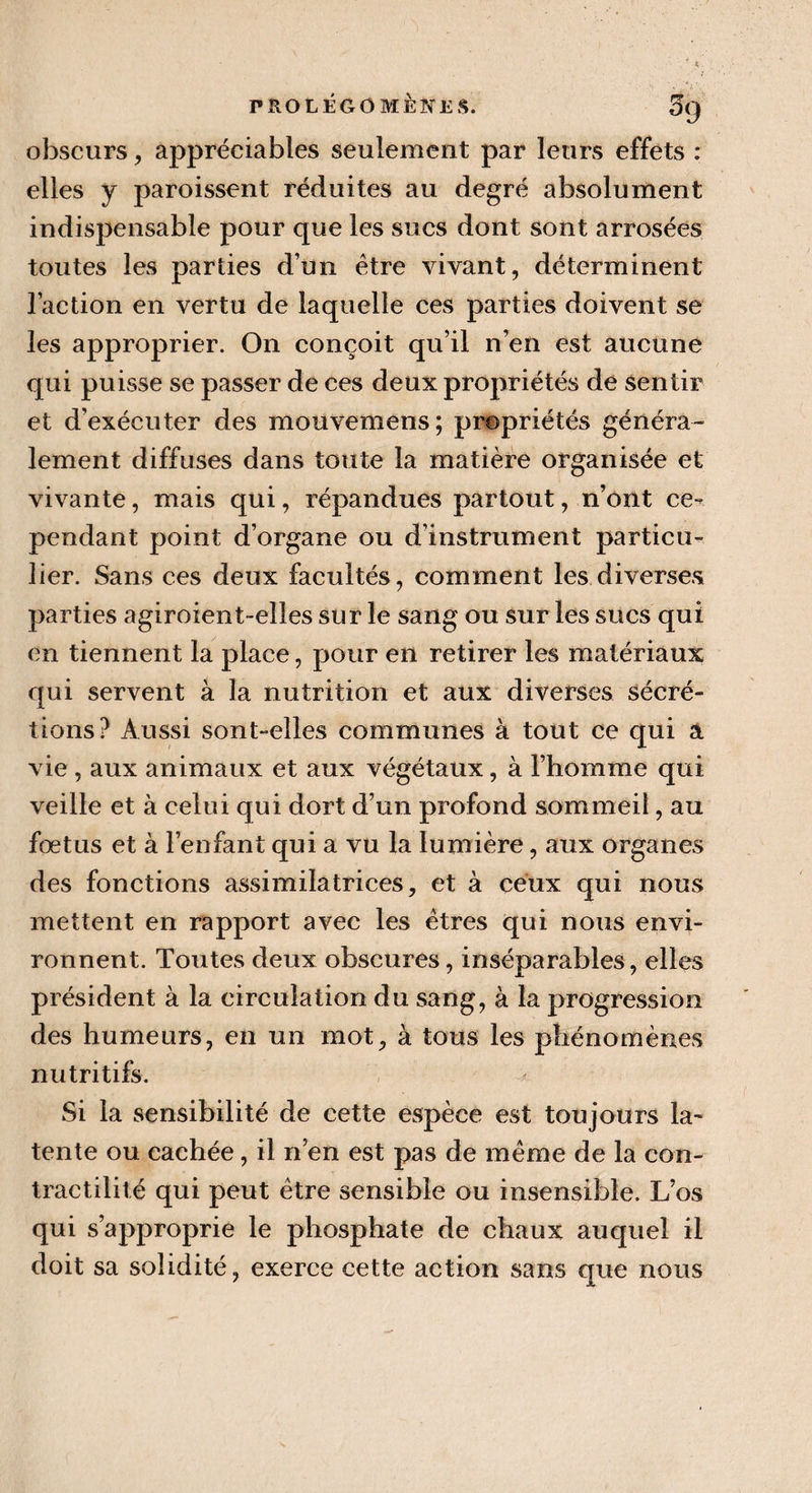 obscurs, appréciables seulement par leurs effets : elles y paroissent réduites au degré absolument indispensable pour que les sucs dont sont arrosées toutes les parties d’un être vivant, déterminent l’action en vertu de laquelle ces parties doivent se les approprier. On conçoit qu’il n’en est aucune qui puisse se passer de ces deux propriétés de sentir et d’exécuter des mouvemens; propriétés généra¬ lement diffuses dans toute la matière organisée et vivante, mais qui, répandues partout, n’ont ce¬ pendant point d’organe ou d'instrument particu¬ lier. Sans ces deux facultés, comment les diverses parties agiroient-elles sur le sang ou sur les sucs qui en tiennent la place, pour en retirer les matériaux qui servent à la nutrition et aux diverses sécré¬ tions? Aussi sont-elles communes à tout ce qui a vie , aux animaux et aux végétaux, à l’homme qui veille et à celui qui dort d’un profond sommeil, au fœtus et à l’enfant qui a vu la lumière, aux organes des fonctions assimilatrices, et à ceux qui nous mettent en rapport avec les êtres qui nous envi¬ ronnent. Toutes deux obscures, inséparables, elles président à la circulation du sang, à la progression des humeurs, en un mot, à tous les phénomènes nutritifs. Si la sensibilité de cette espèce est toujours la¬ tente ou cachée, il n’en est pas de même de la con¬ tractilité qui peut être sensible ou insensible. Los qui s’approprie le phosphate de chaux auquel il doit sa solidité, exerce cette action sans que nous