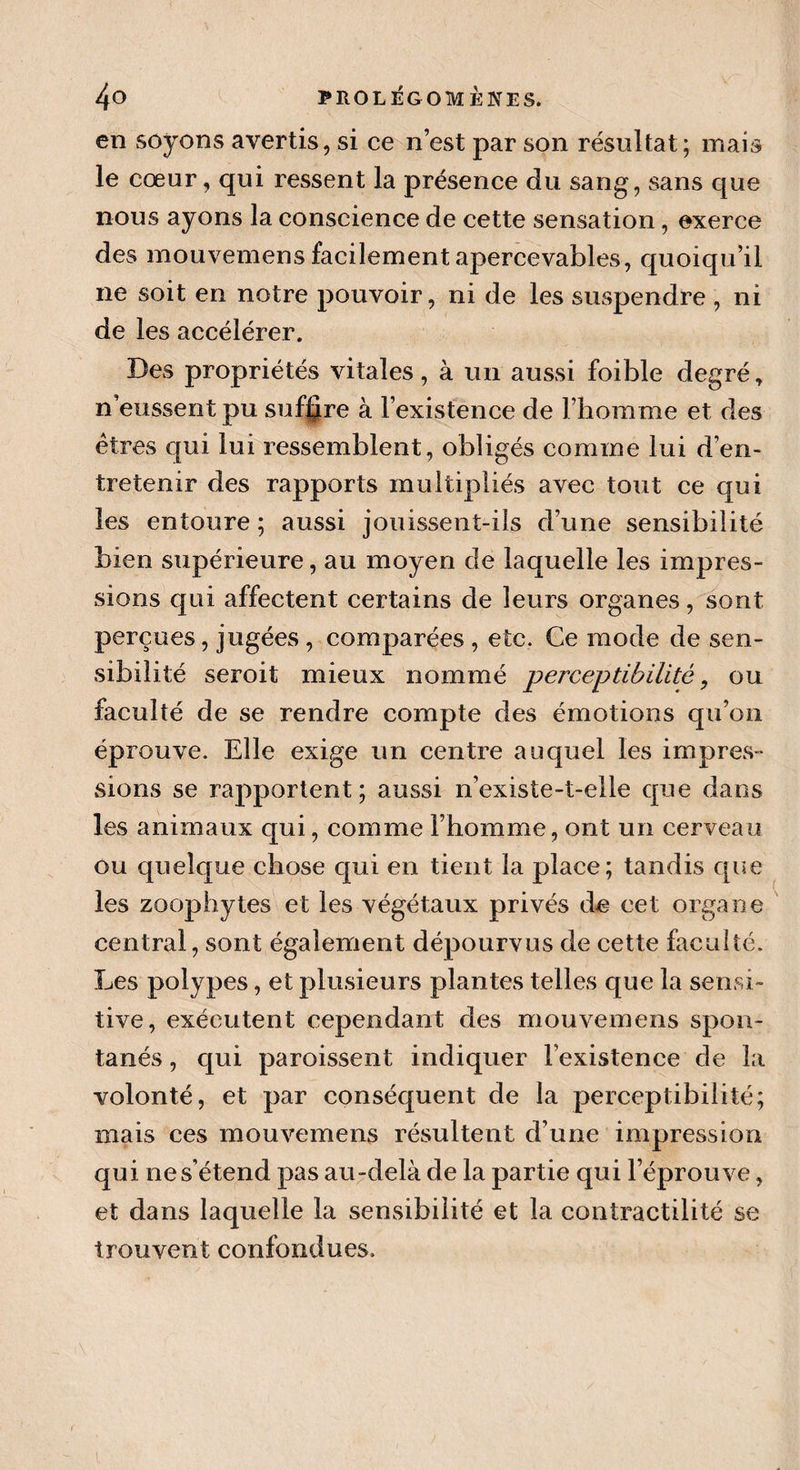 en soyons avertis, si ce n’est par son résultat; mais le cœur, qui ressent la présence du sang, sans que nous ayons la conscience de cette sensation, exerce des mouvemens facilement apercevables, quoiqu’il ne soit en notre pouvoir, ni de les suspendre , ni de les accélérer. Des propriétés vitales, à un aussi foible degré, n’eussent pu suffire à l’existence de l’homme et des êtres qui lui ressemblent, obligés comme lui d’en¬ tretenir des rapports multipliés avec tout ce qui les entoure ; aussi jouissent-ils d’une sensibilité bien supérieure, au moyen de laquelle les impres¬ sions qui affectent certains de leurs organes, sont perçues, jugées , comparées , etc. Ce mode de sen¬ sibilité seroit mieux nommé perceptibilité, ou faculté de se rendre compte des émotions qu’on éprouve. Elle exige un centre auquel les impres¬ sions se rapportent; aussi n’existe-t-elle que dans les animaux qui, comme l’homme, ont un cerveau ou quelque chose qui en tient la place; tandis que les zoophytes et les végétaux privés de cet organe central, sont également dépourvus de cette faculté. Les polypes, et plusieurs plantes telles que la sensi¬ tive, exécutent cependant des mouvemens spon¬ tanés , qui paraissent indiquer l’existence de la volonté, et par conséquent de la perceptibilité; mais ces mouvemens résultent d’une impression qui ne s’étend pas au-delà de la partie qui l’éprouve, et dans laquelle la sensibilité et la contractilité se trouvent confondues.