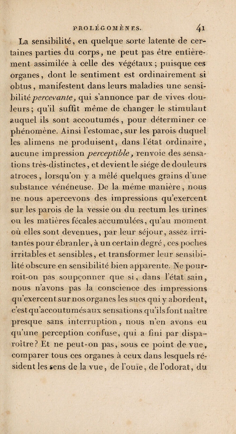 La sensibilité, en quelque sorte latente de cer¬ taines parties du corps, ne peut pas être entière¬ ment, assimilée à celle des végétaux ; puisque ces organes, dont le sentiment est ordinairement si obtus, manifestent dans leurs maladies une sensi¬ bilité percevante, qui s’annonce par de vives dou¬ leurs; qu’il suffit même de changer le stimulant auquel ils sont accoutumés , pour déterminer ce phénomène. Ainsi l’estomac,sur les parois duquel les alimens ne produisent, dans l’état ordinaire, aucune impression perceptible, renvoie des sensa¬ tions très-djstinctes, et devient le siège de douleurs atroces, lorsqu’on y a mêlé quelques grains d’une substance vénéneuse. De la même manière, nous ne nous apercevons des impressions qu’exercent sur les parois de la vessie ou du rectum les urines ou les matières fécales accumulées, qu’au moment où elles sont devenues, par leur séjour, assez irri¬ tantes pour ébranler, à un certain degré, ces poches irritables et sensibles, et transformer leur sensibi¬ lité obscure en sensibilité bien apparente. Ne pour- roit-on pas soupçonner que si, dans l’état sain, nous n’avons pas la conscience des impressions qu’exercent sur nos organes les sucs qui y abordent, c’est qu’accoutumés aux sensations qu’ils font naître presque sans interruption , nous n’en avons eu qu’une perception confuse, qui a fini par dispa- roître? Et ne peut-on pas, sous ce point de vue, comparer tous ces organes à ceux dans lesquels ré¬ sident les sens de la vue, de l’ouïe, de l’odorat, du
