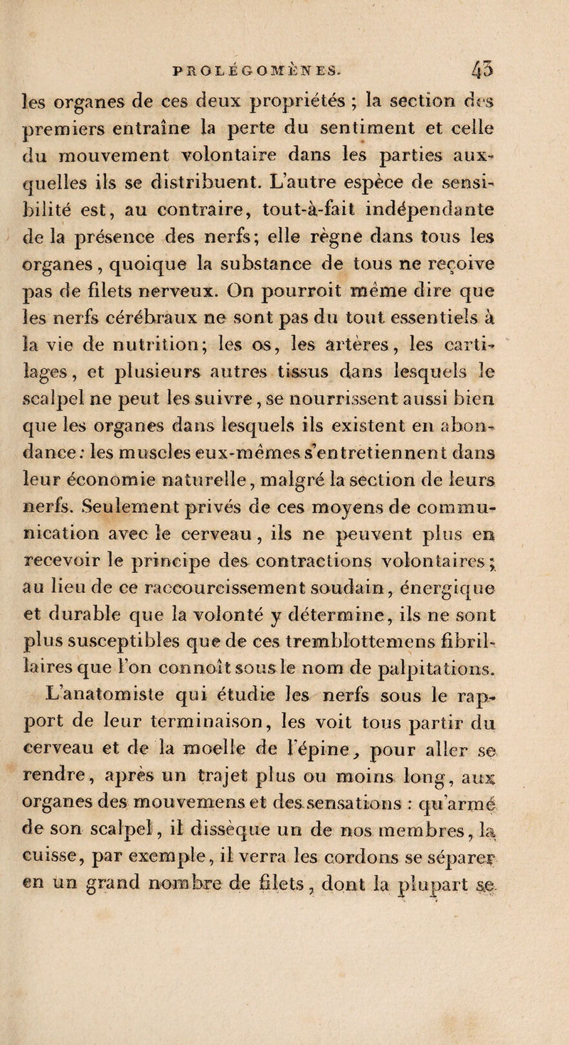 les organes de ces deux propriétés ; la section des premiers entraîne la perte du sentiment et celle du mouvement volontaire dans les parties aux¬ quelles ils se distribuent. L’autre espèce de sensi¬ bilité est, au contraire, tout-à-fait indépendante de la présence des nerfs; elle règne dans tous les organes, quoique la substance de tous ne reçoive pas de filets nerveux. On pourrait meme dire que les nerfs cérébraux ne sont pas du tout essentiels à la vie de nutrition; les os, les artères, les carti¬ lages , et plusieurs autres tissus dans lesquels le scalpel ne peut les suivre, se nourrissent aussi bien que les organes dans lesquels ils existent en abon¬ dance: les muscles eux-raèmes s’entretiennent dans leur économie naturelle, malgré la section de leurs nerfs. Seulement privés de ces moyens de commu¬ nication avec le cerveau, ils ne peuvent plus en recevoir le principe des contractions volontaires; au lieu de ce raccourcissement soudain, énergique et durable que la volonté y détermine, ils ne sont plus susceptibles que de ces tremblottemens fibril- laires que l’on connoît sous le nom de palpitations. L’anatomiste qui étudie les nerfs sous le rap¬ port de leur terminaison, les voit tous partir du cerveau et de la moelle de l’épine, pour aller se rendre, après un trajet plus ou moins long, aux organes des mouvemens et des.sensati.ons : qu’armé de son scalpel, il dissèque un de nos membres, la cuisse, par exemple, il verra les cordons se séparer en un grand nombre de filets, dont la plupart se