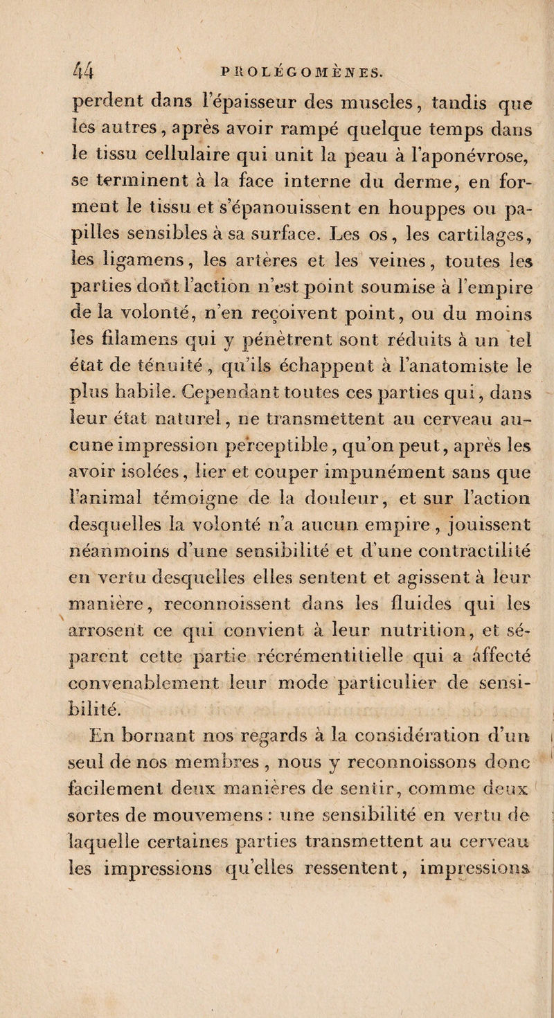 perdent dans 1 épaisseur des muscles, tandis que les autres, après avoir rampé quelque temps dans le tissu cellulaire qui unit la peau à l’aponévrose, se terminent à la face interne du derme, en for¬ ment le tissu et s’épanouissent en houppes ou pa¬ pilles sensibles à sa surface. Les os, les cartilages, les ligamens, les artères et les veines, toutes les parties dont Faction n’est point soumise à l’empire de la volonté, n’en reçoivent point, ou du moins les fila mens qui y pénètrent sont réduits à un tel état de ténuité, qu’ils échappent à l’anatomiste le plus habile. Cependant toutes ces parties qui, dans leur état naturel, ne transmettent au cerveau au¬ cune impression perceptible, qu’on peut, après les avoir isolées, lier et couper impunément sans que Faninia! témoigne de la douleur, et sur Faction desquelles la volonté n’a aucun empire, jouissent néanmoins d’une sensibilité et d’une contractilité en vertu desquelles elles sentent et agissent à leur manière, reconnoissènt dans les fluides qui les arrosent ce qui convient à leur nutrition, et sé¬ parent cette partie récrémentitielle qui a affecté convenablement leur mode particulier de sensi¬ bilité. En bornant nos regards à la considération d’un seul de nos membres , nous y reconnoissons donc facilement deux manières de sentir, comme deux sortes de mouvemens : une sensibilité en vertu de laquelle certaines parties transmettent au cerveau les impressions qu’elles ressentent, impressions