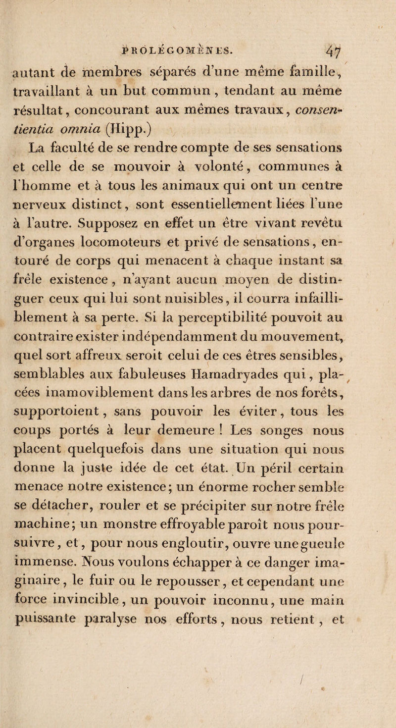 autant de membres séparés d’une même famille, travaillant à un but commun , tendant au même résultat, concourant aux mêmes travaux, consen- tientia omnia (Hipp.) La faculté de se rendre compte de ses sensations et celle de se mouvoir à volonté, communes à l'homme et à tous les animaux qui ont un centre nerveux distinct, sont essentiellement liées l’une à l’autre. Supposez en effet un être vivant revêtu d’organes locomoteurs et privé de sensations, en¬ touré de corps qui menacent à chaque instant sa frêle existence, n’ayant aucun moyen de distin¬ guer ceux qui lui sont nuisibles, il courra infailli¬ blement à sa perte. Si la perceptibilité pouvoit au contraire exister indépendamment du mouvement, quel sort affreux seroit celui de ces êtres sensibles, semblables aux fabuleuses Hamadryades qui, pla¬ cées inamoviblement dans les arbres de nos forêts, supportoient, sans pouvoir les éviter, tous les coups portés à leur demeure î Les songes nous placent quelquefois dans une situation qui nous donne la juste idée de cet état. Un péril certain menace notre existence; un énorme rocher semble se détacher, rouler et se précipiter sur notre frêle machine; un monstre effroyableparoît nous pour¬ suivre, et, pour nous engloutir, ouvre unegueule immense. Nous voulons échapper à ce danger ima¬ ginaire, le fuir ou le repousser, et cependant une force invincible, un pouvoir inconnu, une main puissante paralyse nos efforts, nous retient, et /