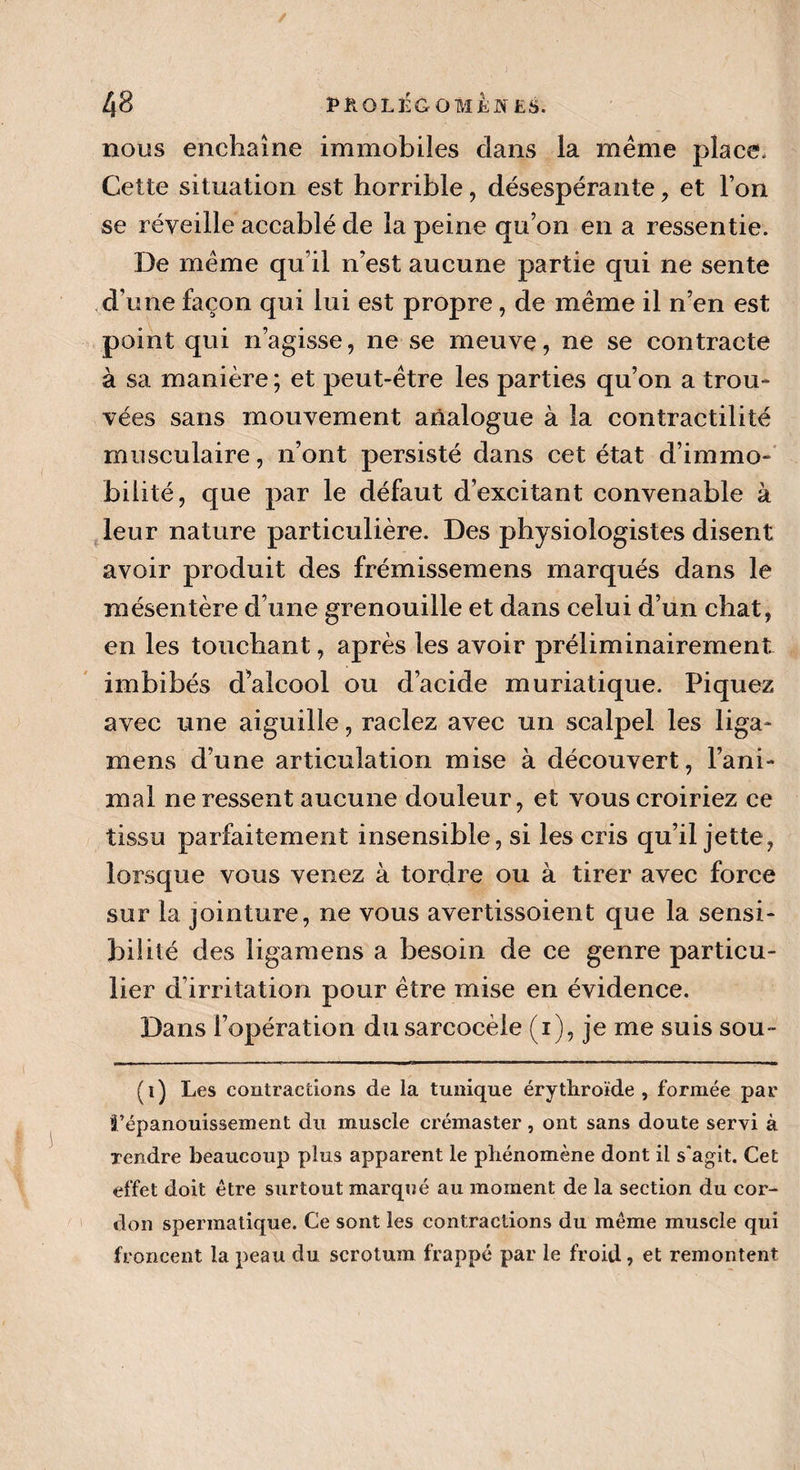 / 48 PROLEGOMENES, nous enchaîne immobiles clans la même place. Cette situation est horrible, désespérante, et l’on se réveille accablé de la peine qu’on en a ressentie. De même qu’il n’est aucune partie qui ne sente d’une façon qui lui est propre, de même il n’en est point qui n’agisse, ne se meuve, ne se contracte à sa manière ; et peut-être les parties qu’on a trou¬ vées sans mouvement analogue à la contractilité musculaire, n’ont persisté dans cet état d’immo¬ bilité, que par le défaut d’excitant convenable à leur nature particulière. Des physiologistes disent avoir produit des frémissemens marqués dans le mésentère d’une grenouille et dans celui d’un chat, en les touchant, après les avoir préliminairement imbibés d^alcool ou d’acide muriatique. Piquez avec une aiguille, raclez avec un scalpel les liga- mens d’une articulation mise à découvert, l’ani¬ mal ne ressent aucune douleur, et vous croiriez ce tissu parfaitement insensible, si les cris qu’il jette, lorsque vous venez à tordre ou à tirer avec force sur la jointure, ne vous avertissoient que la sensi¬ bilité des ligamens a besoin de ce genre particu¬ lier d irritation pour être mise en évidence. Dans l’opération du sarcocèle (i), je me suis sou- (i) Les contractions de la tunique érythroïde , formée par l’épanouissement du muscle crémaster, ont sans doute servi à Tendre beaucoup plus apparent le phénomène dont il s'agit. Cet effet doit être surtout marqué au moment de la section du cor¬ don spermatique. Ce sont les contractions du même muscle qui froncent la peau du scrotum frappé par le froid, et remontent