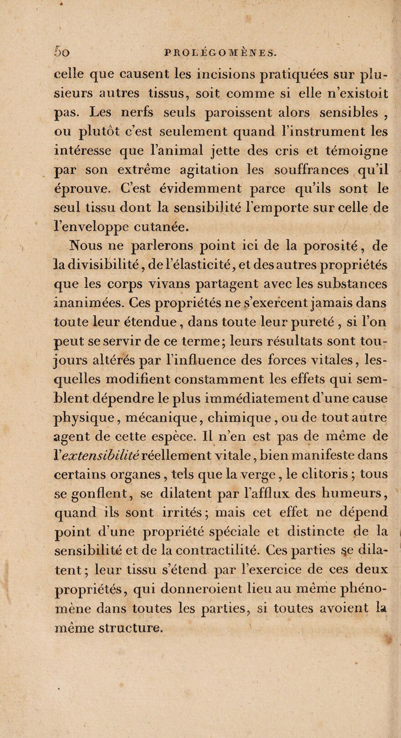 4 fio PROLÉGOMÈNES. celle que causent les incisions pratiquées sur plu¬ sieurs autres tissus, soit comme si elle n’existoit pas. Les nerfs seuls paraissent alors sensibles , ou plutôt c’est seulement quand l’instrument les intéresse que l’animal jette des cris et témoigne par son extrême agitation les souffrances qu’il éprouve. C’est évidemment parce qu’ils sont le seul tissu dont la sensibilité l’emporte sur celle de l’enveloppe cutanée. Nous ne parlerons point ici de la porosité, de la divisibilité, de l’élasticité, et des autres propriétés que les corps vivans partagent avec les substances inanimées. Ces propriétés ne s’exercent jamais dans toute leur étendue, dans toute leur pureté , si l’on peut se servir de ce terme; leurs résultats sont tou¬ jours altérés par l’influence des forces vitales, les¬ quelles modifient constamment les effets qui sem¬ blent dépendre le plus immédiatement d’une cause physique, mécanique, chimique, ou de tout autre agent de cette espèce. Il n’en est pas de même de Y extensibilité réellement vitale, bien manifeste dans certains organes, tels que la verge, le clitoris ; tous se gonflent, se dilatent par l’afflux des humeurs, quand ils sont irrités; mais cet effet ne dépend point d’une propriété spéciale et distincte de la sensibilité et de la contractilité. Ces parties §e dila¬ tent ; leur tissu s’étend par l’exercice de ces deux propriétés, qui donneraient lieu au même phéno¬ mène dans toutes les parties, si toutes avoient la même structure.
