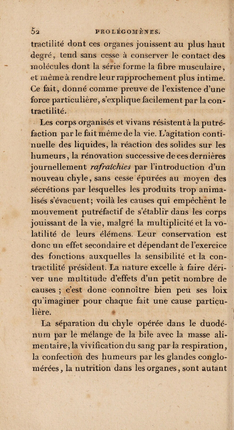 tracîilité dont ces organes jouissent au plus haut de gré , tend sans cesse à conserver le contact des molécules dont la série forme la fibre musculaire, et même à rendre leur rapprochement plus intime. Ce fait, donné comme preuve de l’existence d’une force particulière, s’explique facilement par la con¬ tractilité. Les corps organisés et vivans résistent à la putré¬ faction par le fait même de la vie. L’agitation conti¬ nuelle des liquides, la réaction des solides sur les humeurs, la rénovation successive de ces dernières journellement rafraîchies par l’introduction d’un nouveau chyle, sans cesse épurées au moyen des sécrétions par lesquelles les produits trop anima- iisés s’évacuent; voilà les causes qui empêchent le mouvement putréfactif de s’établir dans les corps jouissant de la vie, malgré la multiplicité et la vo¬ latilité de leurs élémens. Leur conservation est donc un effet secondaire et dépendant de l’exercice des fonctions auxquelles la sensibilité et la con¬ tractilité président. La nature excelle à faire déri¬ ver une multitude d’effets d’un petit nombre de causes ; c’est donc connoître bien peu ses loix qu’imaginer pour chaque fait une cause particu¬ lière. La séparation du chyle opérée dans le duodé¬ num par le mélange de la bile avec la masse ali¬ mentaire, la vivification du sang par la respiration, la confection des humeurs par lés glandes conglo¬ mérées, la nutrition dans les organes, sont autant