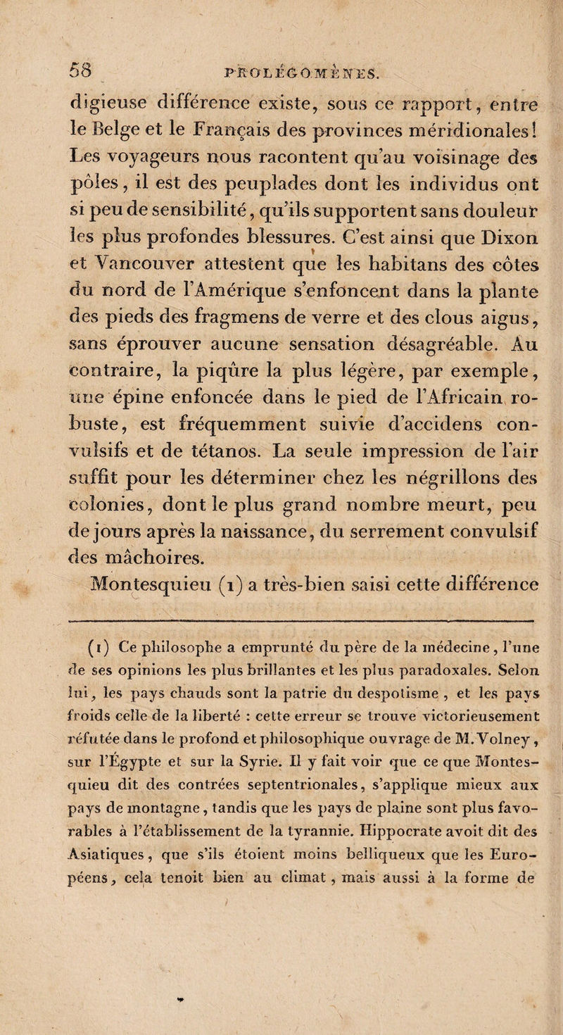 digieuse différence existe, sous ce rapport, entre le Belge et le Français des provinces méridionales! Les voyageurs nous racontent qu’au voisinage des pôles, il est des peuplades dont les individus ont si peu de sensibilité, qu’ils supportent sans douleur* les plus profondes blessures. C’est ainsi que Dixon et Vancouver attestent que les habitans des côtes du nord de l’Amérique s’enfoncent dans la plante des pieds des fragments de verre et des clous aigus, sans éprouver aucune sensation désagréable. Au contraire, la piqûre la plus légère, par exemple, une épine enfoncée dans le pied de l’Africain ro¬ buste, est fréquemment suivie d’accidens con¬ vulsifs et de tétanos. La seule impression de l’air suffit pour les déterminer chez les négrillons des colonies, dont le plus grand nombre meurt, peu de jours après la naissance, du serrement convulsif des mâchoires. Montesquieu (i) a très-bien saisi cette différence (i) Ce philosophe a emprunté du père de la médecine , l’une de ses opinions les plus brillantes et les plus paradoxales. Selon lui, les pays chauds sont la patrie du despotisme , et les pays froids celle de la liberté : cette erreur se trouve victorieusement réfutée dans le profond et philosophique ouvrage de M. Volney , sur l’Égypte et sur la Syrie. Il y fait voir que ce que Montes¬ quieu dit des contrées septentrionales, s’applique mieux aux pays de montagne, tandis que les pays de plaine sont plus favo¬ rables à l’établissement de la tyrannie. Hippocrate avoit dit des Asiatiques, que s’ils étoient moins belliqueux que les Euro¬ péens , cela tenoit bien au climat, mais aussi à la forme de
