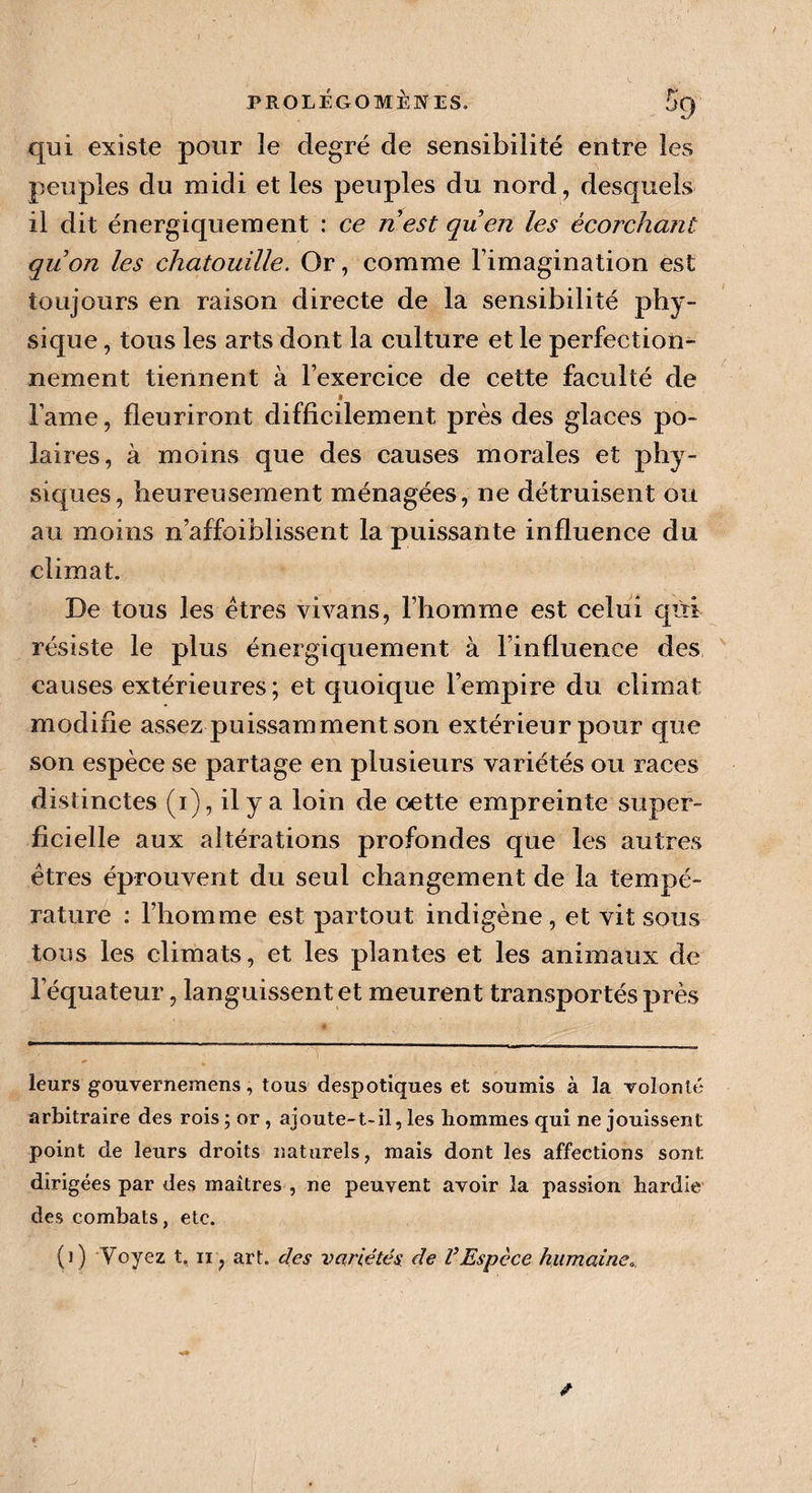 qui existe pour le degré de sensibilité entre les peuples du midi et les peuples du nord, desquels il dit énergiquement : ce ri est quen les écorchant qrion les chatouille. Or, comme l’imagination est toujours en raison directe de la sensibilité phy¬ sique , tous les arts dont la culture et le perfection¬ nement tiennent à l’exercice de cette faculté de » lame, fleuriront difficilement près des glaces po¬ laires, à moins que des causes morales et phy¬ siques, heureusement ménagées, ne détruisent ou au moins n affaiblissent la puissante influence du climat. De tous les êtres vivans, l’homme est celui qùi résiste le plus énergiquement à l’influence des causes extérieures ; et quoique l’empire du climat modifie assez puissamment son extérieur pour que son espèce se partage en plusieurs variétés ou races distinctes (i), il y a loin de oette empreinte super¬ ficielle aux altérations profondes que les autres êtres éprouvent du seul changement de la tempé¬ rature : l’homme est partout indigène , et vit sous tous les climats, et les plantes et les animaux de l’équateur, languissent et meurent transportés près leurs gouvernemens, tous despotiques et soumis à la volonté arbitraire des rois ; or , ajoute-t-il, les hommes qui ne jouissent point de leurs droits naturels, mais dont les affections sont dirigées par des maîtres , ne peuvent avoir la passion hardie des combats, etc. (]) Voyez t. ii, art. des variétés de VEspèce humaine. / )