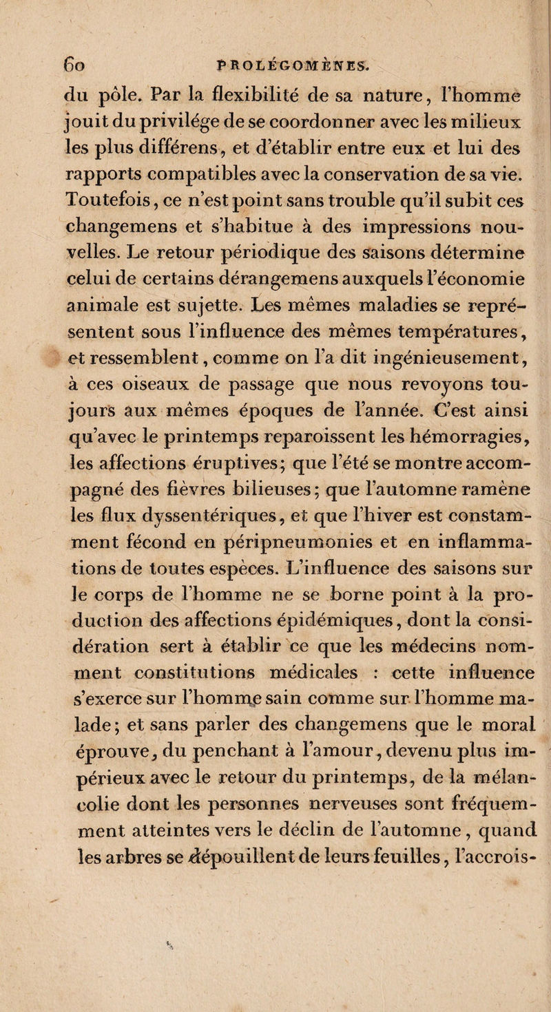 du pôle. Par la flexibilité de sa nature, l’homme jouit du privilège de se coordonner avec les milieux les plus différens, et d’établir entre eux et lui des rapports compatibles avec la conservation de sa vie. Toutefois, ce n’est point sans trouble qu’il subit ces changemens et s’habitue à des impressions nou¬ velles. Le retour périodique des saisons détermine celui de certains dérangemens auxquels l’économie animale est sujette. Les mêmes maladies se repré¬ sentent sous l’influence des mêmes températures, et ressemblent, comme on l’a dit ingénieusement, à ces oiseaux de passage que nous revoyons tou¬ jours aux mêmes époques de l’année. C’est ainsi qu’avec le printemps reparoissent les hémorragies, les affections éruptives; que l’été se montre accom¬ pagné des fièvres bilieuses ; que l’automne ramène les flux dyssentériques, et que l’hiver est constam¬ ment fécond en péripneumonies et en inflamma¬ tions de toutes espèces. L’influence des saisons sur le corps de l’homme ne se borne point à la pro¬ duction des affections épidémiques, dont la consi¬ dération sert à établir ce que les médecins nom¬ ment constitutions médicales : cette influence s’exerce sur l’homme sain comme sur l’homme ma¬ lade ; et sans parler des changemens que le moral éprouve, du penchant à l’amour, devenu plus im¬ périeux avec le retour du printemps, de la mélan¬ colie dont les personnes nerveuses sont fréquem¬ ment atteintes vers le déclin de l’automne , quand les arbres se dépouillent de leurs feuilles, l’accrois-