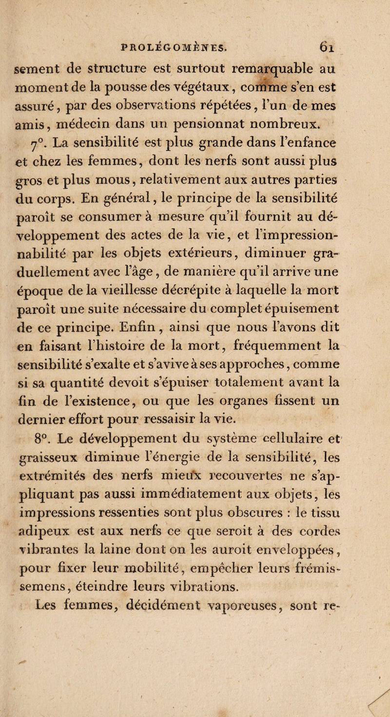 sement de structure est surtout remarquable au moment de la pousse des végétaux, comme s’en est assuré, par des observations répétées, l’un de mes amis, médecin dans un pensionnat nombreux. 7°. La sensibilité est plus grande dans l’enfance et chez les femmes, dont les nerfs sont aussi plus gros et plus mous, relativement aux autres parties du corps. En général, le principe de la sensibilité paroît se consumer à mesure qu’il fournit au dé¬ veloppement des actes de la vie, et l’impression¬ nabilité par les objets extérieurs, diminuer gra¬ duellement avec l’âge, de manière qu’il arrive une époque de la vieillesse décrépite à laquelle la mort paroît une suite nécessaire du complet épuisement de ce principe. Enfin, ainsi que nous l’avons dit en faisant l’histoire de la mort, fréquemment la sensibilité s’exalte et s’avive à ses approches, comme si sa quantité devoit s’épuiser totalement avant la fin de l’existence, ou que les organes fissent un dernier effort pour ressaisir la vie. 8°. Le développement du système cellulaire et graisseux diminue l’énergie de la sensibilité, les extrémités des nerfs mieu'x recouvertes ne s’ap¬ pliquant pas aussi immédiatement aux objets, les impressions ressenties sont plus obscures : le tissu adipeux est aux nerfs ce que seroit à des cordes vibrantes la laine dont on les auroit enveloppées, pour fixer leur mobilité, empêcher leurs frémis- semens, éteindre leurs vibrations. Les femmes, décidément vaporeuses, sont re- i