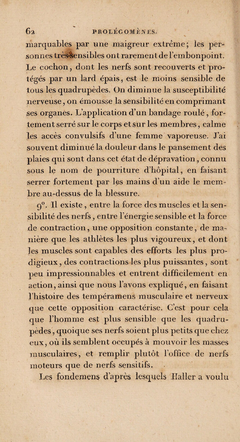x marquables par une maigreur extrême; les per¬ sonnes très-lensibles ont rarement de l’embonpoint. Le cochon, dont les nerfs sont recouverts et pro¬ tégés par un lard épais, est le moins sensible de tous les quadrupèdes. On diminue la susceptibilité nerveuse, on émousse la sensibilité en comprimant ses organes. L’application d’un bandage roulé, for¬ tement serré sur le corps et sur les membres, calme les accès convulsifs d’une femme vaporeuse. J’ai souvent diminué la douleur dans le pansement des plaies qui sont dans cet état de dépravation, connu sous le nom de pourriture d’hôpital, en faisant serrer fortement par les mains d’un aide le mem¬ bre au-dessus de la blessure. 9°. Il existe, entre la force des muscles et la sen¬ sibilité des nerfs, entre l’énergie sensible et la force de contraction, une opposition constante, de ma¬ nière que les athlètes les plus vigoureux, et dont les muscles sont capables des efforts les plus pro¬ digieux, des contractions les plus puissantes, sont peu impressionnables et entrent difficilement en action, ainsi que nous l’avons expliqué, en faisant l’histoire des tempéramens musculaire et nerveux que cette opposition caractérise. C’est pour cela que l’homme est plus sensible que les quadru¬ pèdes, quoique ses nerfs soient plus petits que chez eux, où ils semblent occupés à mouvoir les masses musculaires, et remplir plutôt l’office de nerfs moteurs que de nerfs sensitifs. Les fondemens d’après lesquels Haller a voulu
