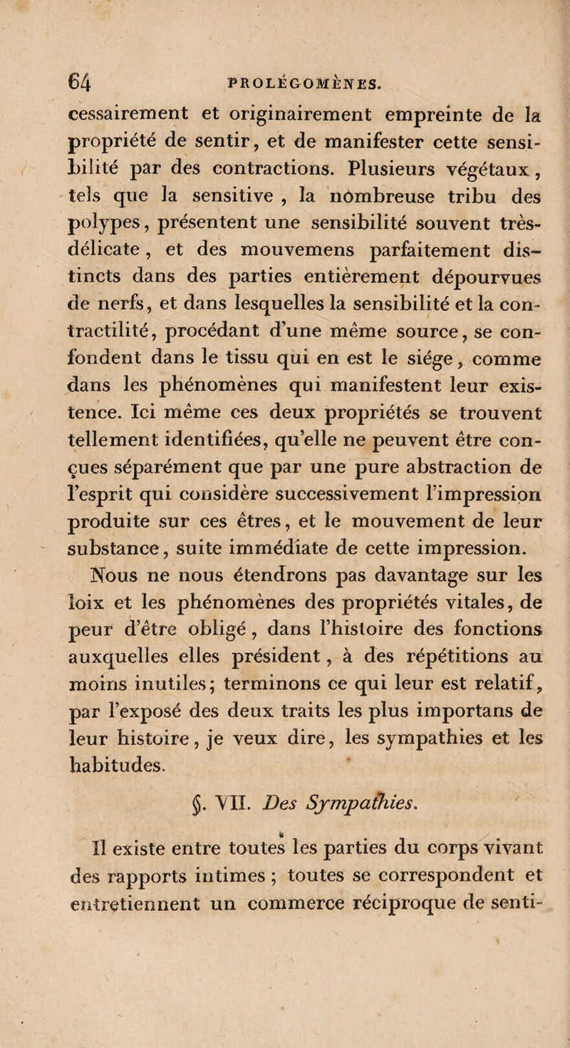 cessairement et originairement empreinte de îa propriété de sentir, et de manifester cette sensi¬ bilité par des contractions. Plusieurs végétaux , tels que la sensitive , la nombreuse tribu des polypes, présentent une sensibilité souvent très- délicate , et des mouvemens parfaitement dis¬ tincts dans des parties entièrement dépourvues de nerfs, et dans lesquelles la sensibilité et la con¬ tractilité, procédant d’une même source, se con¬ fondent dans le tissu qui en est le siège, comme dans les phénomènes qui manifestent leur exis¬ tence. Ici même ces deux propriétés se trouvent tellement identifiées, qu elle ne peuvent être con¬ çues séparément que par une pure abstraction de l’esprit qui considère successivement l’impression produite sur ces êtres, et le mouvement de leur substance, suite immédiate de cette impression. Nous ne nous étendrons pas davantage sur les loix et les phénomènes des propriétés vitales, de peur d’être obligé, dans l’histoire des fonctions auxquelles elles président, à des répétitions au moins inutiles; terminons ce qui leur est relatif, par l’exposé des deux traits les plus importans de leur histoire, je veux dire, les sympathies et les habitudes. VIL Des Sympathies. Il existe entre toutes les parties du corps vivant des rapports intimes ; toutes se correspondent et entretiennent un commerce réciproque de senti-