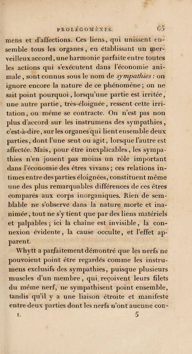 ■-V • 'Mr PROLÉGOMÈKT.S. 65 mens et d’affections. Ces liens, qui unissent en¬ semble tous les organes , en établissant un mer¬ veilleux accord, une harmonie parfaite entre toutes les actions qui s’exécutent dans l’économie ani¬ male , sont connus sous le nom de sympathies : on ignore encore la nature de ce phénomène ; on ne sait point pourquoi, lorsqu’une partie est irritée, une autre partie, très-éloignée, ressent cette irri¬ tation, ou meme se contracte. On n’est pas non plus d’accord sur les instrumens des sympathies, c’est-à-dire, sur les organes qui lient ensemble deux parties, dont l’une sent ou agit, lorsque l’autre est affectée. Mais, pour être inexplicables, les sympa¬ thies n’en jouent pas moins un rôle important dans l’économie des êtres vivans ; ces relations in¬ times entre des parties éloignées, constituent même une des plus remarquables différences de ces êtres comparés aux corps inorganiques. Rien de sem¬ blable ne s’observe dans la nature morte et ina¬ nimée , tout ne s’y tient que par des liens matériels et palpables; ici la chaîne est invisible, la con¬ nexion évidente, la cause occulte, et l’effet ap¬ parent. Whytt a parfaitement démontré que les nerfs ne pouvoient point être regardés comme les instru¬ mens exclusifs des sympathies, puisque plusieurs muscles d’un membre, qui reçoivent leurs filets du même nerf, ne sympathisent point ensemble, tandis qu’il y a une liaison étroite et manifeste entre deux parties dont les nerfs n’ont aucune cou-