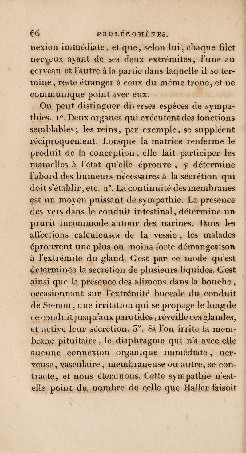nexion immédiate, et que, selon lui, chaque filet nerveux ayant de ses deux extrémités, l’une au çerveau et l’autre à la partie dans laquelle il se ter¬ mine, reste étranger à ceux du même tronc, et ne communique point avec eux. On peut distinguer diverses espèces de sympa¬ thies. i °. Deux organes qui exécutent des fonctions semblables; les reins, par exemple, se suppléent réciproquement. Lorsque la matrice renferme le produit de la conception, elle fait participer les mamelles à l’état qu’elle éprouve , y détermine l’abord des humeurs nécessaires à la sécrétion qui doit s’établir, etc. 20. La continuité des membranes est un moyen puissant de sympathie. La présence des vers dans le conduit intestinal, détermine un prurit incommode autour des narines. Dans les affections calcule uses de la vessie , les malades éprouvent une plus ou moins forte démangeaison à l’extrémité du gland. C’est par ce mode qu’est déterminée la sécrétion de plusieurs liquides. C’est ainsi que la présence des aï imens dans la bouche , occasionnant sur l’extrémité buccale du conduit de Stenon, une irritation qui se propage le long de ce conduit jusqu’aux parotides, réveille ces glandes, et active leur sécrétion. 5°. Si l’on irrite la mem¬ brane pituitaire, le diaphragme qui n’a avec elle aucune connexion organique immédiate, ner¬ veuse, vasculaire , membraneuse ou autre, se con¬ tracte, et nous éternuons. Cette sympathie n’est- elle point du nombre de celle que Haller faisoit