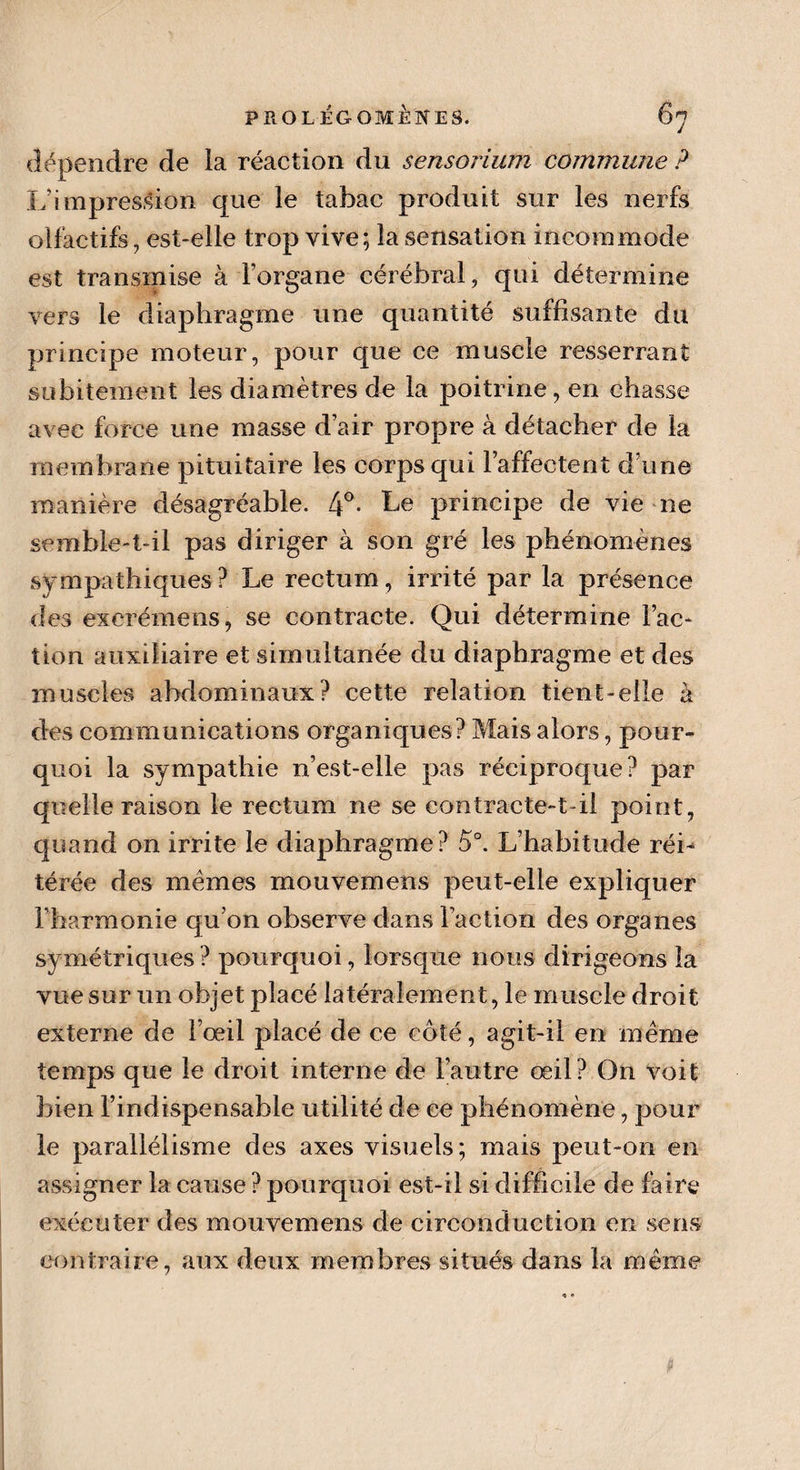 dépendre de la réaction du sensorium commune ? I;impression que le tabac produit sur les nerfs olfactifs, est-elle trop vive; la sensation incommode est transmise à l’organe cérébral, qui détermine vers le diaphragme une quantité suffisante du principe moteur, pour que ce muscle resserrant subitement les diamètres de la poitrine, en chasse avec force une masse d’air propre à détacher de la membrane pituitaire les corps qui l’affectent d’une manière désagréable. 4°- he principe de vie ne semble-t-il pas diriger à son gré les phénomènes sympathiques ? Le rectum, irrité par la présence des excrémens, se contracte. Qui détermine Fac¬ tion auxiliaire et simultanée du diaphragme et des muscles abdominaux? cette relation tient-elle à des communications organiques? Mais alors, pour¬ quoi la sympathie n’est-elle pas réciproque? par quelle raison le rectum ne se contracte-t-il point, quand on irrite le diaphragme? 5°. L’habitude réi¬ térée des memes mouvemens peut-elle expliquer l’harmonie qu’on observe dans Faction des organes symétriques? pourquoi, lorsque nous dirigeons la vue sur un objet placé latéralement, le muscle droit externe de Fœil placé de ce côté, agit-il en meme temps que le droit interne de l’autre œil? On voit bien l’indispensable utilité de ce phénomène, pour le parallélisme des axes visuels; mais peut-on en assigner la cause ? pourquoi est-il si difficile de faire exécuter des mouvemens de circonduction en sens contraire, aux deux membres situés dans la même