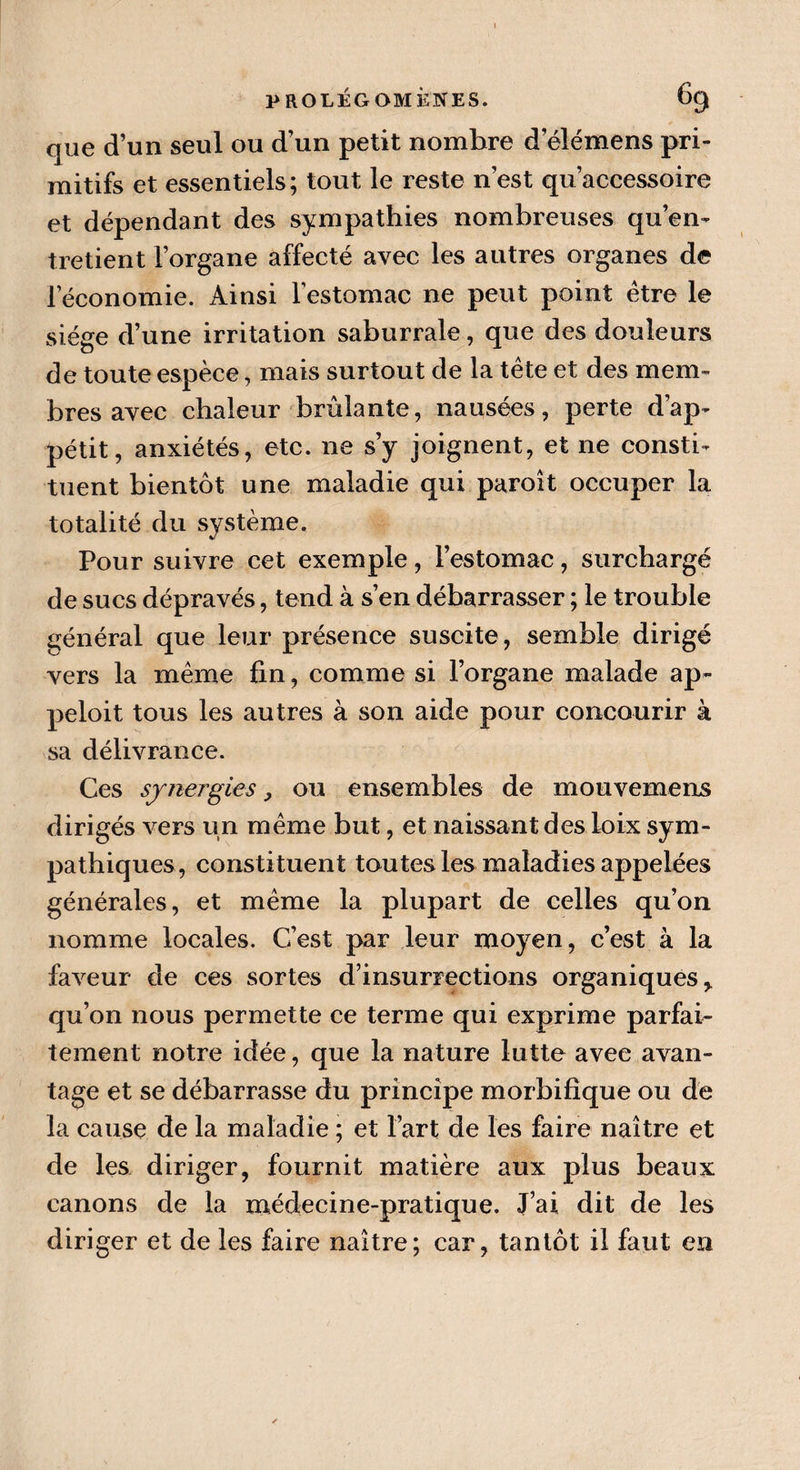 que d’un seul ou d’un petit nombre d’élémens pri¬ mitifs et essentiels; tout le reste n’est qu’aecessoire et dépendant des sympathies nombreuses qu’en¬ tretient l’organe affecté avec les autres organes de l’économie. Ainsi l’estomac ne peut point être le siège d’une irritation saburrale, que des douleurs de toute espèce, mais surtout de la tête et des mem¬ bres avec chaleur brûlante, nausées, perte d’ap¬ pétit, anxiétés, etc. ne s’y joignent, et ne consti¬ tuent bientôt une maladie qui paroit occuper la totalité du système, J Pour suivre cet exemple, l’estomac, surchargé de sucs dépravés, tend à s’en débarrasser ; le trouble général que leur présence suscite, semble dirigé vers la même fin, comme si l’organe malade ap- peloit tous les autres à son aide pour concourir à sa délivrance. Ces synergies} ou ensembles de mouvemeris dirigés vers un même but, et naissant des loix sym¬ pathiques, constituent toutes les maladies appelées générales, et même la plupart de celles qu’on nomme locales. C’est par leur moyen, c’est à la faveur de ces sortes d’insurrections organiques* qu’on nous permette ce terme qui exprime parfai¬ tement notre idée, que la nature lutte avec avan¬ tage et se débarrasse du principe morbifique ou de la cause de la maladie ; et l’art de les faire naître et de les diriger, fournit matière aux plus beaux canons de la médecine-pratique. J’ai dit de les diriger et de les faire naître; car, tantôt il faut en