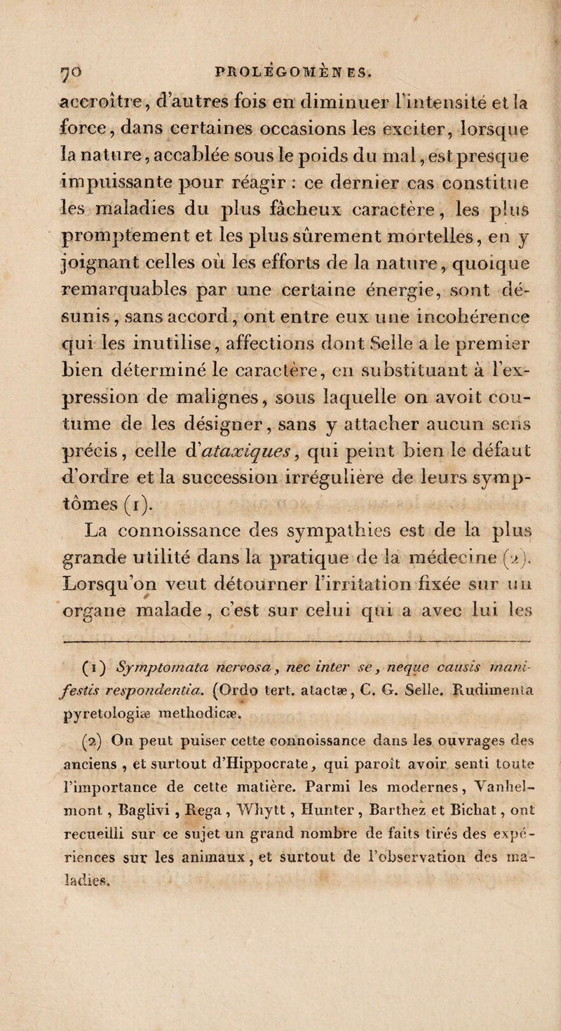accroître, dantres fois en diminuer l’intensité et la force, dans certaines occasions les exciter, lorsque la nature, accablée sous le poids du mal, est presque impuissante pour réagir : ce dernier cas constitue les maladies du plus fâcheux caractère, les plus promptement et les plus sûrement mortelles, en y joignant celles où les efforts de la nature, quoique remarquables par une certaine énergie, sont dé¬ sunis , sans accord, ont entre eux une incohérence qui les inutilisé, affections dont Selle a le premier bien déterminé le caractère, en substituant à l’ex¬ pression de malignes, sous laquelle on avoit cou¬ tume de les désigner, sans y attacher aucun sens précis, celle d’ataxiques, qui peint bien le défaut d’ordre et la succession irrégulière de leurs symp¬ tômes (r). La connoissance des sympathies est de la plus grande utilité dans la pratique de la médecine (y J. Lorsqu’on veut détourner l’irritation fixée sur un organe malade , c’est sur celui qui a avec lui les ( i ) Symptomata nervosa , nec inter se, neque causis mani¬ festes respondentia. (Ordo tert. atactæ, C. G. Selle. Rudimenta pyretologiæ methodicæ. (2) On peut puiser cette connoissance dans les ouvrages des anciens , et surtout d’Hippocrate, qui paroit avoir senti toute l’importance de cette matière. Parmi les modernes, Vanhel- mont , Baglivi , Rega, Wïiytt, Hunter , Barthez et Bichat, ont recueilli sur ce sujet un grand nombre de faits tirés des expé¬ riences sur les animaux, et surtout de l’observation des ma-